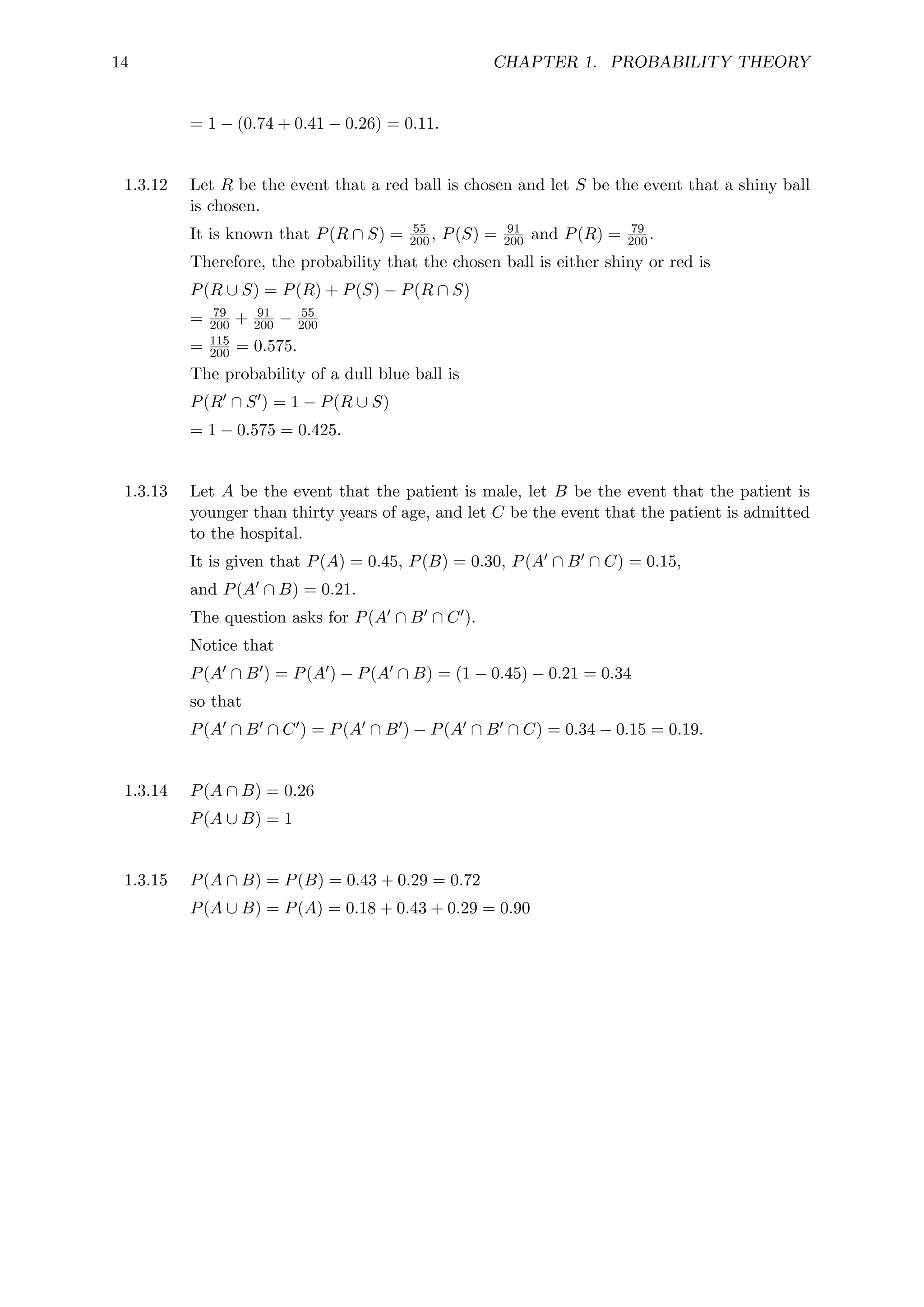 14 CHAPTER 1. PROBABILITY THEORY
= 1 − (0.74 + 0.41 − 0.26) = 0.11.
1.3.12 Let R be the event that a red ball is chosen and let S be the event that a shiny ball
is chosen.
It is known that P(R ∩ S) = 55
200, P(S) = 91
200 and P(R) = 79
200.
Therefore, the probability that the chosen ball is either shiny or red is
P(R ∪ S) = P(R) + P(S) − P(R ∩ S)
= 79
200 + 91
200 − 55
200
= 115
200 = 0.575.
The probability of a dull blue ball is
P(R0 ∩ S0) = 1 − P(R ∪ S)
= 1 − 0.575 = 0.425.
1.3.13 Let A be the event that the patient is male, let B be the event that the patient is
younger than thirty years of age, and let C be the event that the patient is admitted
to the hospital.
It is given that P(A) = 0.45, P(B) = 0.30, P(A0 ∩ B0 ∩ C) = 0.15,
and P(A0 ∩ B) = 0.21.
The question asks for P(A0 ∩ B0 ∩ C0).
Notice that
P(A0 ∩ B0) = P(A0) − P(A0 ∩ B) = (1 − 0.45) − 0.21 = 0.34
so that
P(A0 ∩ B0 ∩ C0) = P(A0 ∩ B0) − P(A0 ∩ B0 ∩ C) = 0.34 − 0.15 = 0.19.
1.3.14 P(A ∩ B) = 0.26
P(A ∪ B) = 1
1.3.15 P(A ∩ B) = P(B) = 0.43 + 0.29 = 0.72
P(A ∪ B) = P(A) = 0.18 + 0.43 + 0.29 = 0.90
 