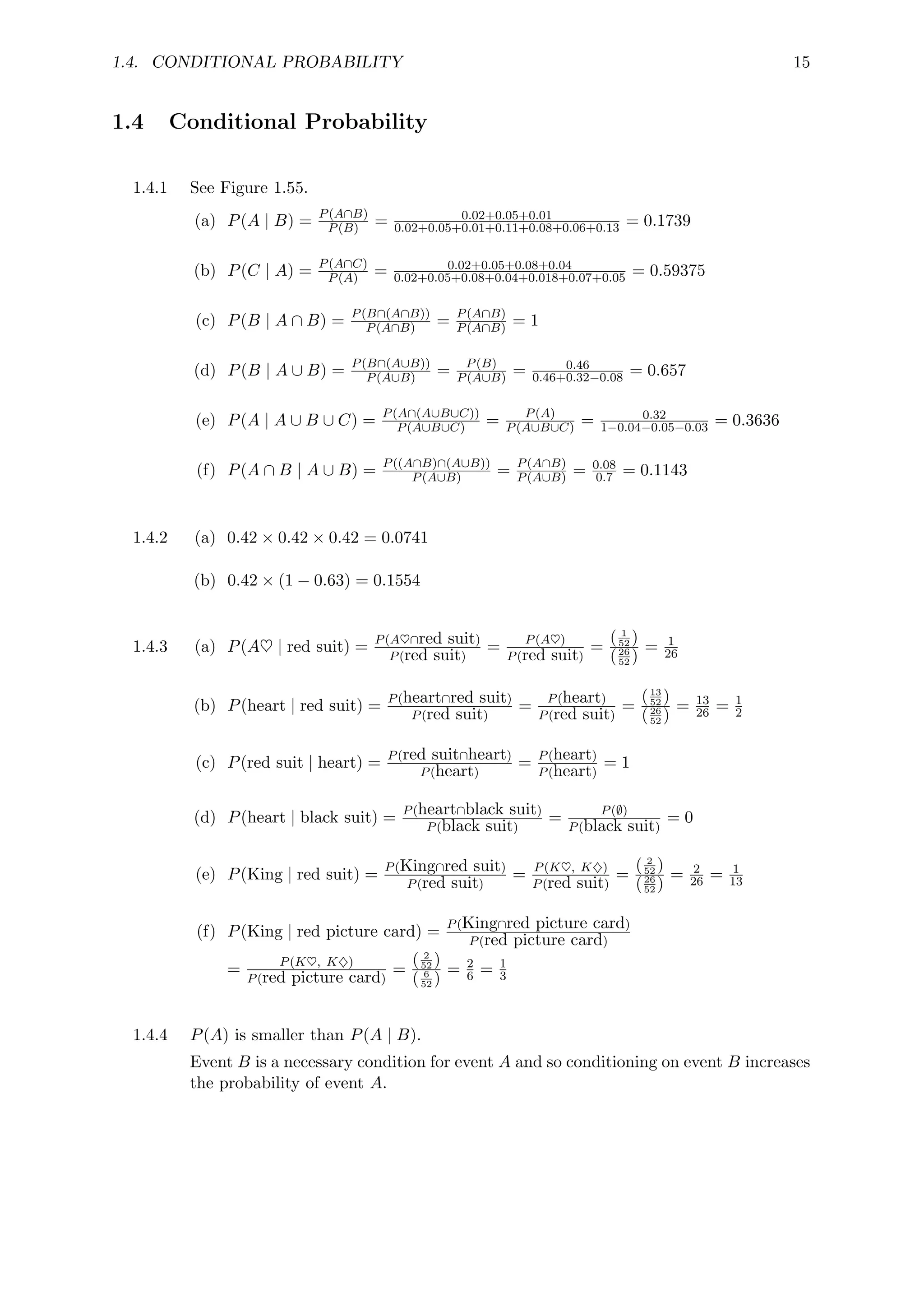 1.4. CONDITIONAL PROBABILITY 15
1.4 Conditional Probability
1.4.1 See Figure 1.55.
(a) P(A | B) = P(A∩B)
P(B) = 0.02+0.05+0.01
0.02+0.05+0.01+0.11+0.08+0.06+0.13 = 0.1739
(b) P(C | A) = P(A∩C)
P(A) = 0.02+0.05+0.08+0.04
0.02+0.05+0.08+0.04+0.018+0.07+0.05 = 0.59375
(c) P(B | A ∩ B) = P(B∩(A∩B))
P(A∩B) = P(A∩B)
P(A∩B) = 1
(d) P(B | A ∪ B) = P(B∩(A∪B))
P(A∪B) = P(B)
P(A∪B) = 0.46
0.46+0.32−0.08 = 0.657
(e) P(A | A ∪ B ∪ C) = P(A∩(A∪B∪C))
P(A∪B∪C) = P(A)
P(A∪B∪C) = 0.32
1−0.04−0.05−0.03 = 0.3636
(f) P(A ∩ B | A ∪ B) = P((A∩B)∩(A∪B))
P(A∪B) = P(A∩B)
P(A∪B) = 0.08
0.7 = 0.1143
1.4.2 (a) 0.42 × 0.42 × 0.42 = 0.0741
(b) 0.42 × (1 − 0.63) = 0.1554
1.4.3 (a) P(A♥ | red suit) = P(A♥∩red suit)
P(red suit)
= P(A♥)
P(red suit)
=
( 1
52 )
(26
52 )
= 1
26
(b) P(heart | red suit) = P(heart∩red suit)
P(red suit)
= P(heart)
P(red suit)
=
(13
52 )
(26
52 )
= 13
26 = 1
2
(c) P(red suit | heart) = P(red suit∩heart)
P(heart)
= P(heart)
P(heart)
= 1
(d) P(heart | black suit) = P(heart∩black suit)
P(black suit)
= P(∅)
P(black suit)
= 0
(e) P(King | red suit) = P(King∩red suit)
P(red suit)
= P(K♥, K♦)
P(red suit)
=
( 2
52 )
(26
52 )
= 2
26 = 1
13
(f) P(King | red picture card) = P(King∩red picture card)
P(red picture card)
= P(K♥, K♦)
P(red picture card)
=
( 2
52 )
( 6
52 )
= 2
6 = 1
3
1.4.4 P(A) is smaller than P(A | B).
Event B is a necessary condition for event A and so conditioning on event B increases
the probability of event A.
 