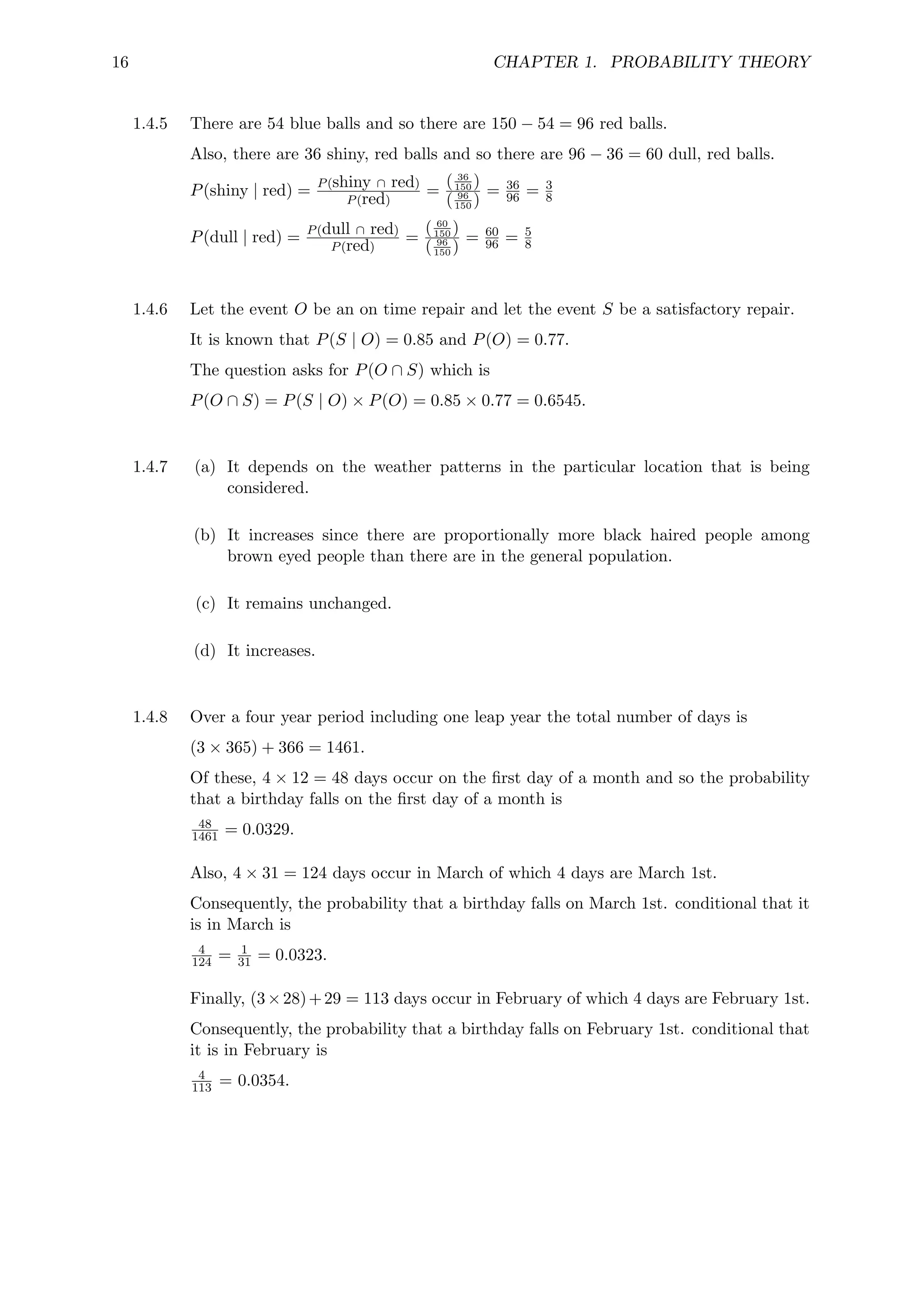 16 CHAPTER 1. PROBABILITY THEORY
1.4.5 There are 54 blue balls and so there are 150 − 54 = 96 red balls.
Also, there are 36 shiny, red balls and so there are 96 − 36 = 60 dull, red balls.
P(shiny | red) = P(shiny ∩ red)
P(red)
=
( 36
150 )
( 96
150 )
= 36
96 = 3
8
P(dull | red) = P(dull ∩ red)
P(red)
=
( 60
150 )
( 96
150 )
= 60
96 = 5
8
1.4.6 Let the event O be an on time repair and let the event S be a satisfactory repair.
It is known that P(S | O) = 0.85 and P(O) = 0.77.
The question asks for P(O ∩ S) which is
P(O ∩ S) = P(S | O) × P(O) = 0.85 × 0.77 = 0.6545.
1.4.7 (a) It depends on the weather patterns in the particular location that is being
considered.
(b) It increases since there are proportionally more black haired people among
brown eyed people than there are in the general population.
(c) It remains unchanged.
(d) It increases.
1.4.8 Over a four year period including one leap year the total number of days is
(3 × 365) + 366 = 1461.
Of these, 4 × 12 = 48 days occur on the first day of a month and so the probability
that a birthday falls on the first day of a month is
48
1461 = 0.0329.
Also, 4 × 31 = 124 days occur in March of which 4 days are March 1st.
Consequently, the probability that a birthday falls on March 1st. conditional that it
is in March is
4
124 = 1
31 = 0.0323.
Finally, (3×28)+29 = 113 days occur in February of which 4 days are February 1st.
Consequently, the probability that a birthday falls on February 1st. conditional that
it is in February is
4
113 = 0.0354.
 