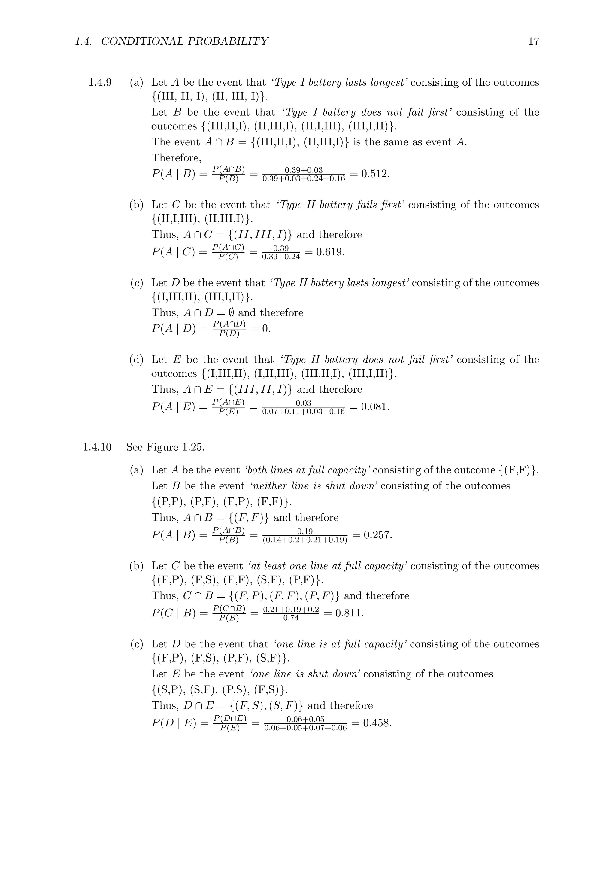 1.4. CONDITIONAL PROBABILITY 17
1.4.9 (a) Let A be the event that ‘Type I battery lasts longest’ consisting of the outcomes
{(III, II, I), (II, III, I)}.
Let B be the event that ‘Type I battery does not fail first’ consisting of the
outcomes {(III,II,I), (II,III,I), (II,I,III), (III,I,II)}.
The event A ∩ B = {(III,II,I), (II,III,I)} is the same as event A.
Therefore,
P(A | B) = P(A∩B)
P(B) = 0.39+0.03
0.39+0.03+0.24+0.16 = 0.512.
(b) Let C be the event that ‘Type II battery fails first’ consisting of the outcomes
{(II,I,III), (II,III,I)}.
Thus, A ∩ C = {(II, III, I)} and therefore
P(A | C) = P(A∩C)
P(C) = 0.39
0.39+0.24 = 0.619.
(c) Let D be the event that ‘Type II battery lasts longest’ consisting of the outcomes
{(I,III,II), (III,I,II)}.
Thus, A ∩ D = ∅ and therefore
P(A | D) = P(A∩D)
P(D) = 0.
(d) Let E be the event that ‘Type II battery does not fail first’ consisting of the
outcomes {(I,III,II), (I,II,III), (III,II,I), (III,I,II)}.
Thus, A ∩ E = {(III, II, I)} and therefore
P(A | E) = P(A∩E)
P(E) = 0.03
0.07+0.11+0.03+0.16 = 0.081.
1.4.10 See Figure 1.25.
(a) Let A be the event ‘both lines at full capacity’ consisting of the outcome {(F,F)}.
Let B be the event ‘neither line is shut down’ consisting of the outcomes
{(P,P), (P,F), (F,P), (F,F)}.
Thus, A ∩ B = {(F, F)} and therefore
P(A | B) = P(A∩B)
P(B) = 0.19
(0.14+0.2+0.21+0.19) = 0.257.
(b) Let C be the event ‘at least one line at full capacity’ consisting of the outcomes
{(F,P), (F,S), (F,F), (S,F), (P,F)}.
Thus, C ∩ B = {(F, P), (F, F), (P, F)} and therefore
P(C | B) = P(C∩B)
P(B) = 0.21+0.19+0.2
0.74 = 0.811.
(c) Let D be the event that ‘one line is at full capacity’ consisting of the outcomes
{(F,P), (F,S), (P,F), (S,F)}.
Let E be the event ‘one line is shut down’ consisting of the outcomes
{(S,P), (S,F), (P,S), (F,S)}.
Thus, D ∩ E = {(F, S), (S, F)} and therefore
P(D | E) = P(D∩E)
P(E) = 0.06+0.05
0.06+0.05+0.07+0.06 = 0.458.
 