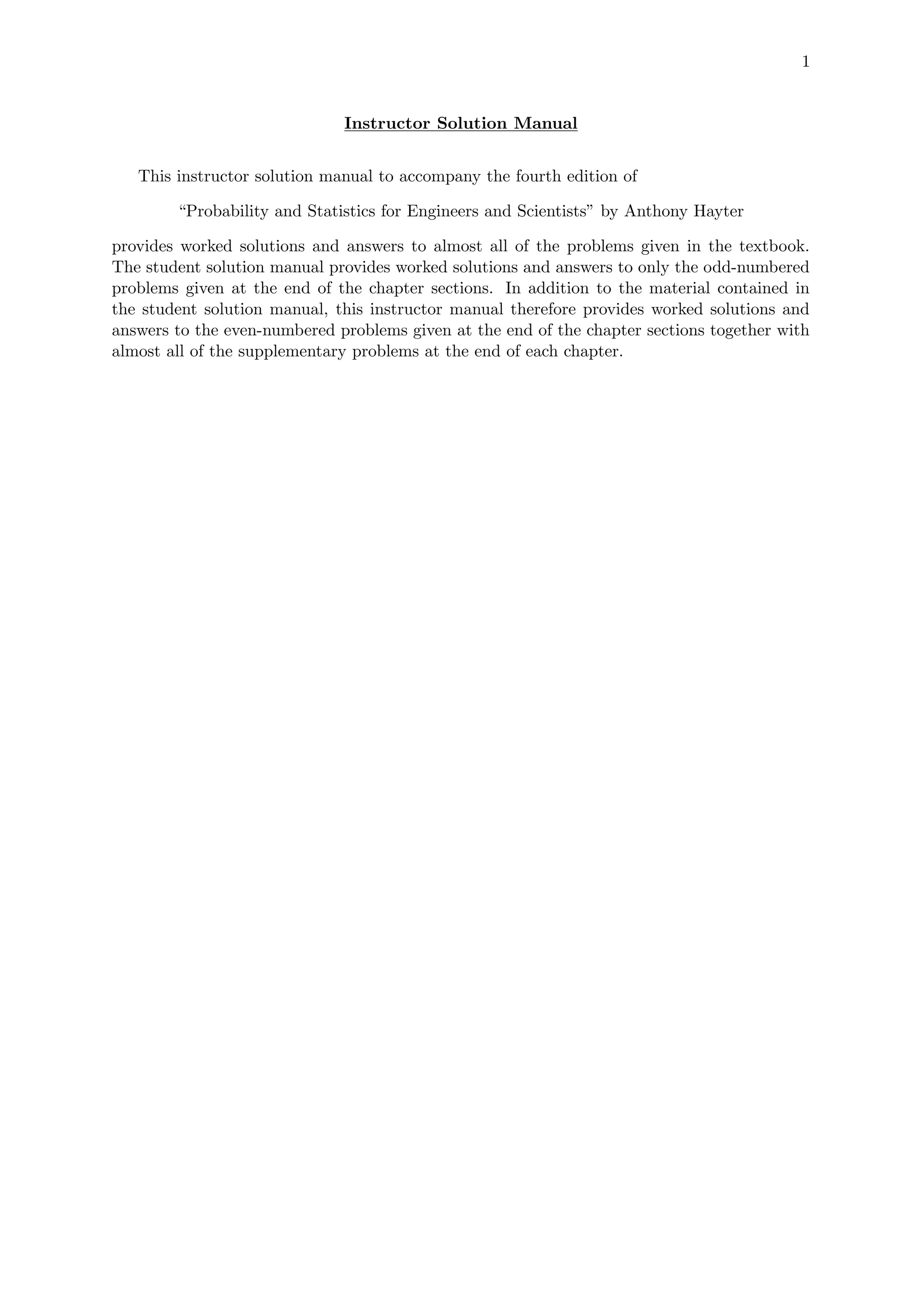 1
Instructor Solution Manual
This instructor solution manual to accompany the fourth edition of
“Probability and Statistics for Engineers and Scientists” by Anthony Hayter
provides worked solutions and answers to almost all of the problems given in the textbook.
The student solution manual provides worked solutions and answers to only the odd-numbered
problems given at the end of the chapter sections. In addition to the material contained in
the student solution manual, this instructor manual therefore provides worked solutions and
answers to the even-numbered problems given at the end of the chapter sections together with
almost all of the supplementary problems at the end of each chapter.
 