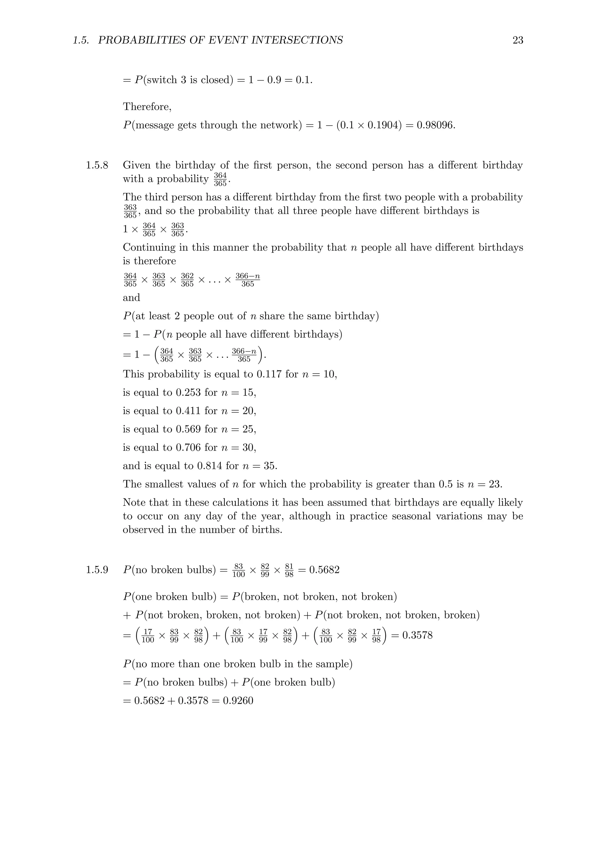 1.5. PROBABILITIES OF EVENT INTERSECTIONS 23
= P(switch 3 is closed) = 1 − 0.9 = 0.1.
Therefore,
P(message gets through the network) = 1 − (0.1 × 0.1904) = 0.98096.
1.5.8 Given the birthday of the first person, the second person has a different birthday
with a probability 364
365.
The third person has a different birthday from the first two people with a probability
363
365, and so the probability that all three people have different birthdays is
1 × 364
365 × 363
365.
Continuing in this manner the probability that n people all have different birthdays
is therefore
364
365 × 363
365 × 362
365 × . . . × 366−n
365
and
P(at least 2 people out of n share the same birthday)
= 1 − P(n people all have different birthdays)
= 1 −

364
365 × 363
365 × . . . 366−n
365

.
This probability is equal to 0.117 for n = 10,
is equal to 0.253 for n = 15,
is equal to 0.411 for n = 20,
is equal to 0.569 for n = 25,
is equal to 0.706 for n = 30,
and is equal to 0.814 for n = 35.
The smallest values of n for which the probability is greater than 0.5 is n = 23.
Note that in these calculations it has been assumed that birthdays are equally likely
to occur on any day of the year, although in practice seasonal variations may be
observed in the number of births.
1.5.9 P(no broken bulbs) = 83
100 × 82
99 × 81
98 = 0.5682
P(one broken bulb) = P(broken, not broken, not broken)
+ P(not broken, broken, not broken) + P(not broken, not broken, broken)
=

17
100 × 83
99 × 82
98

+

83
100 × 17
99 × 82
98

+

83
100 × 82
99 × 17
98

= 0.3578
P(no more than one broken bulb in the sample)
= P(no broken bulbs) + P(one broken bulb)
= 0.5682 + 0.3578 = 0.9260
 