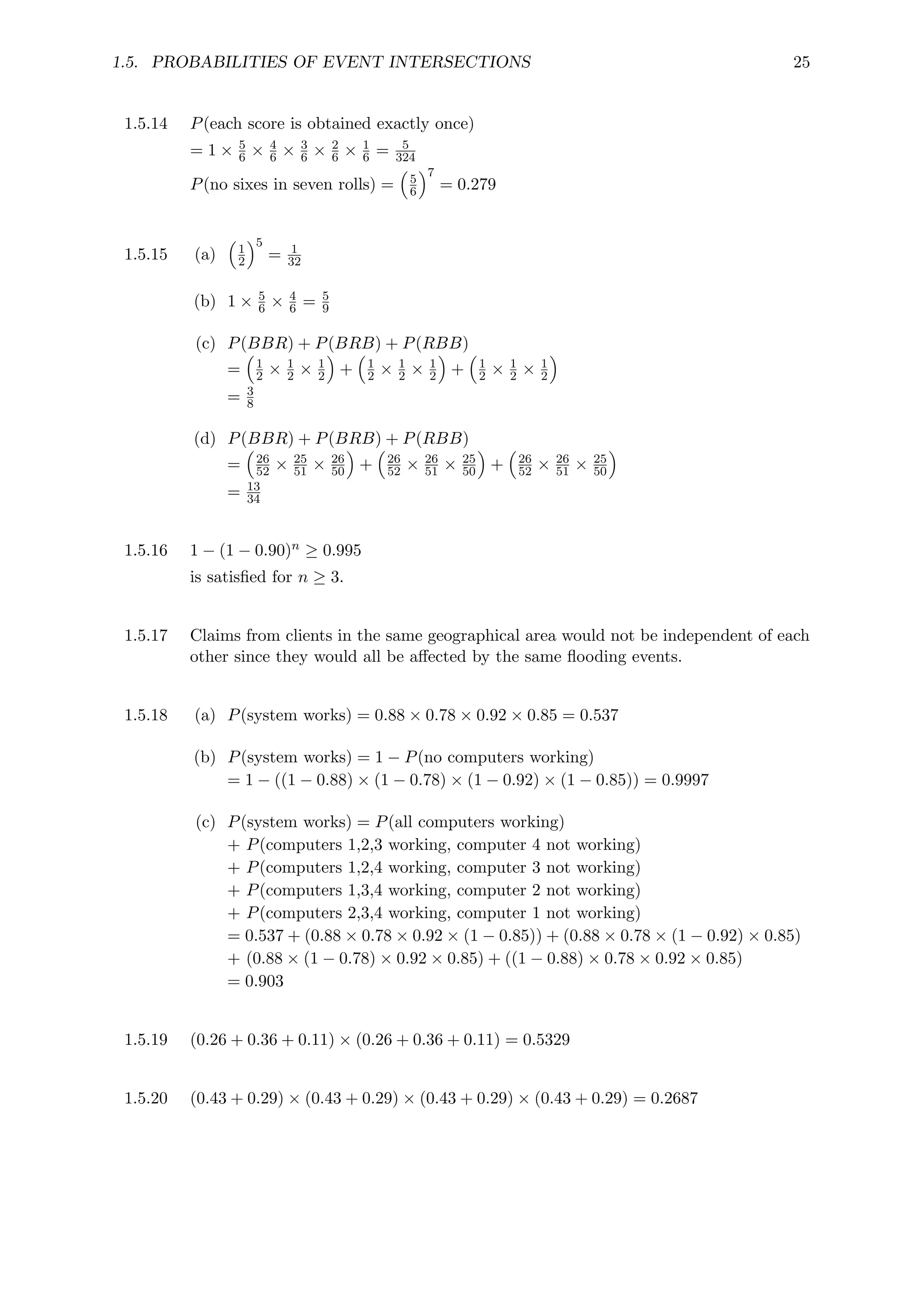 1.5. PROBABILITIES OF EVENT INTERSECTIONS 25
1.5.14 P(each score is obtained exactly once)
= 1 × 5
6 × 4
6 × 3
6 × 2
6 × 1
6 = 5
324
P(no sixes in seven rolls) =

5
6
7
= 0.279
1.5.15 (a)

1
2
5
= 1
32
(b) 1 × 5
6 × 4
6 = 5
9
(c) P(BBR) + P(BRB) + P(RBB)
=

1
2 × 1
2 × 1
2

+

1
2 × 1
2 × 1
2

+

1
2 × 1
2 × 1
2

= 3
8
(d) P(BBR) + P(BRB) + P(RBB)
=

26
52 × 25
51 × 26
50

+

26
52 × 26
51 × 25
50

+

26
52 × 26
51 × 25
50

= 13
34
1.5.16 1 − (1 − 0.90)n ≥ 0.995
is satisfied for n ≥ 3.
1.5.17 Claims from clients in the same geographical area would not be independent of each
other since they would all be affected by the same flooding events.
1.5.18 (a) P(system works) = 0.88 × 0.78 × 0.92 × 0.85 = 0.537
(b) P(system works) = 1 − P(no computers working)
= 1 − ((1 − 0.88) × (1 − 0.78) × (1 − 0.92) × (1 − 0.85)) = 0.9997
(c) P(system works) = P(all computers working)
+ P(computers 1,2,3 working, computer 4 not working)
+ P(computers 1,2,4 working, computer 3 not working)
+ P(computers 1,3,4 working, computer 2 not working)
+ P(computers 2,3,4 working, computer 1 not working)
= 0.537 + (0.88 × 0.78 × 0.92 × (1 − 0.85)) + (0.88 × 0.78 × (1 − 0.92) × 0.85)
+ (0.88 × (1 − 0.78) × 0.92 × 0.85) + ((1 − 0.88) × 0.78 × 0.92 × 0.85)
= 0.903
1.5.19 (0.26 + 0.36 + 0.11) × (0.26 + 0.36 + 0.11) = 0.5329
1.5.20 (0.43 + 0.29) × (0.43 + 0.29) × (0.43 + 0.29) × (0.43 + 0.29) = 0.2687
 