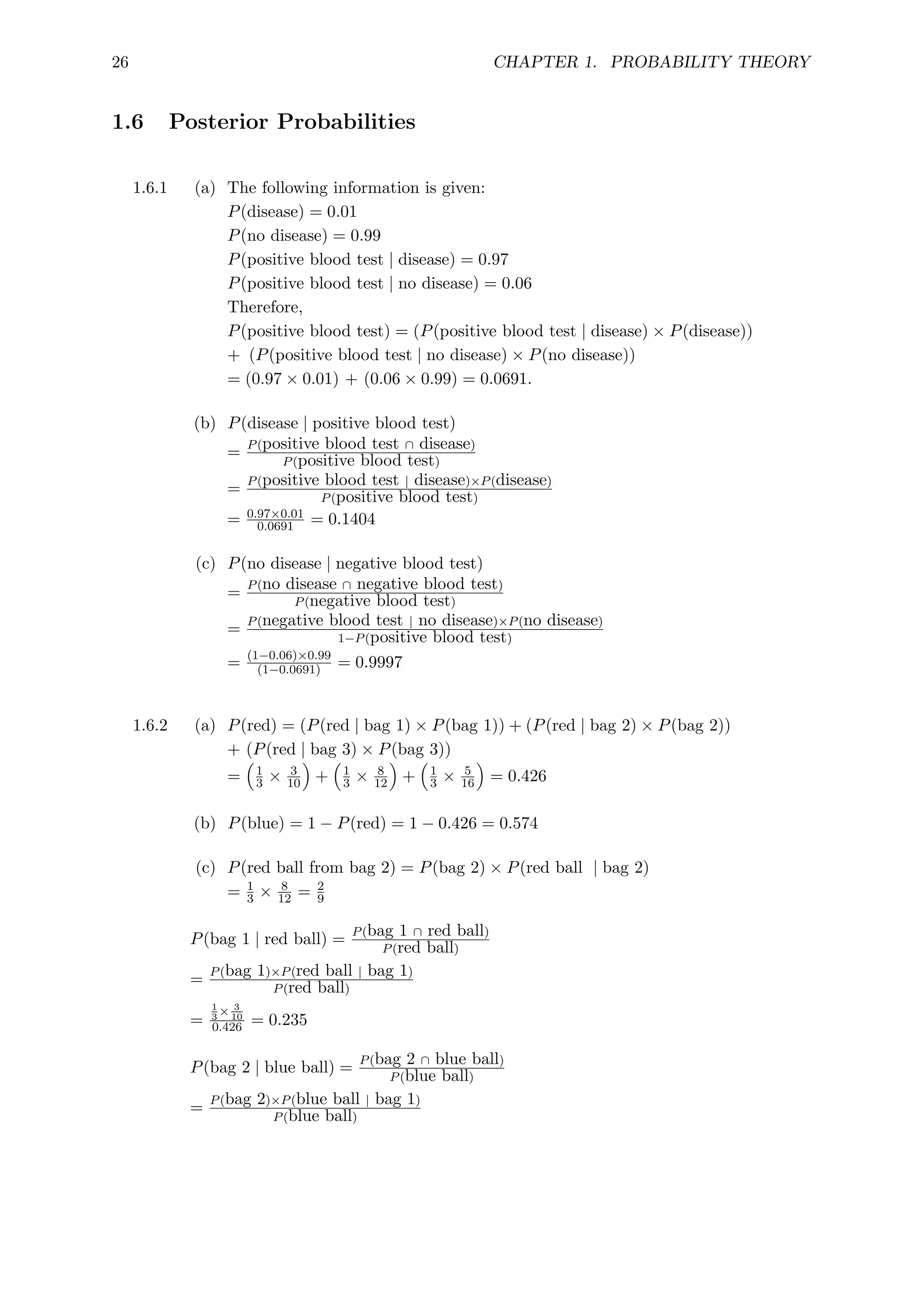 26 CHAPTER 1. PROBABILITY THEORY
1.6 Posterior Probabilities
1.6.1 (a) The following information is given:
P(disease) = 0.01
P(no disease) = 0.99
P(positive blood test | disease) = 0.97
P(positive blood test | no disease) = 0.06
Therefore,
P(positive blood test) = (P(positive blood test | disease) × P(disease))
+ (P(positive blood test | no disease) × P(no disease))
= (0.97 × 0.01) + (0.06 × 0.99) = 0.0691.
(b) P(disease | positive blood test)
= P(positive blood test ∩ disease)
P(positive blood test)
= P(positive blood test | disease)×P(disease)
P(positive blood test)
= 0.97×0.01
0.0691 = 0.1404
(c) P(no disease | negative blood test)
= P(no disease ∩ negative blood test)
P(negative blood test)
= P(negative blood test | no disease)×P(no disease)
1−P(positive blood test)
= (1−0.06)×0.99
(1−0.0691) = 0.9997
1.6.2 (a) P(red) = (P(red | bag 1) × P(bag 1)) + (P(red | bag 2) × P(bag 2))
+ (P(red | bag 3) × P(bag 3))
=

1
3 × 3
10

+

1
3 × 8
12

+

1
3 × 5
16

= 0.426
(b) P(blue) = 1 − P(red) = 1 − 0.426 = 0.574
(c) P(red ball from bag 2) = P(bag 2) × P(red ball | bag 2)
= 1
3 × 8
12 = 2
9
P(bag 1 | red ball) = P(bag 1 ∩ red ball)
P(red ball)
= P(bag 1)×P(red ball | bag 1)
P(red ball)
=
1
3
× 3
10
0.426 = 0.235
P(bag 2 | blue ball) = P(bag 2 ∩ blue ball)
P(blue ball)
= P(bag 2)×P(blue ball | bag 1)
P(blue ball)
 