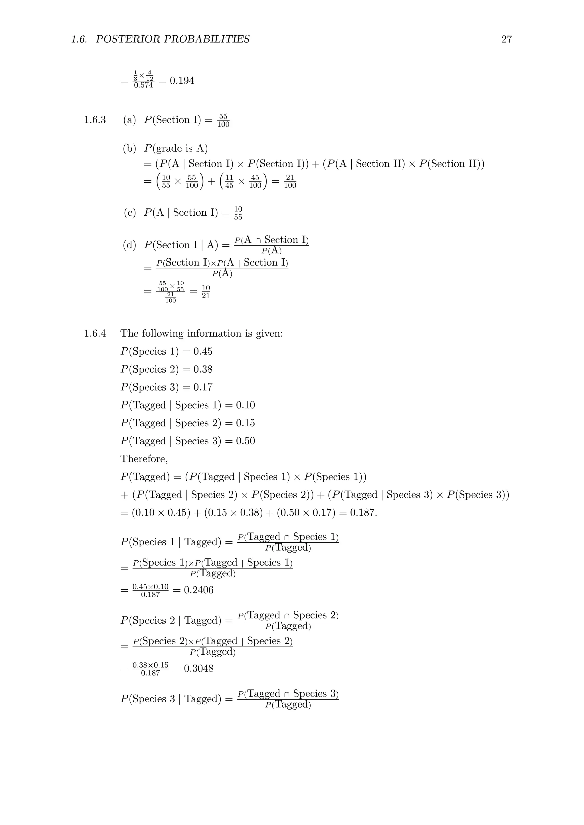 1.6. POSTERIOR PROBABILITIES 27
=
1
3
× 4
12
0.574 = 0.194
1.6.3 (a) P(Section I) = 55
100
(b) P(grade is A)
= (P(A | Section I) × P(Section I)) + (P(A | Section II) × P(Section II))
=

10
55 × 55
100

+

11
45 × 45
100

= 21
100
(c) P(A | Section I) = 10
55
(d) P(Section I | A) = P(A ∩ Section I)
P(A)
= P(Section I)×P(A | Section I)
P(A)
=
55
100
×10
55
21
100
= 10
21
1.6.4 The following information is given:
P(Species 1) = 0.45
P(Species 2) = 0.38
P(Species 3) = 0.17
P(Tagged | Species 1) = 0.10
P(Tagged | Species 2) = 0.15
P(Tagged | Species 3) = 0.50
Therefore,
P(Tagged) = (P(Tagged | Species 1) × P(Species 1))
+ (P(Tagged | Species 2) × P(Species 2)) + (P(Tagged | Species 3) × P(Species 3))
= (0.10 × 0.45) + (0.15 × 0.38) + (0.50 × 0.17) = 0.187.
P(Species 1 | Tagged) = P(Tagged ∩ Species 1)
P(Tagged)
= P(Species 1)×P(Tagged | Species 1)
P(Tagged)
= 0.45×0.10
0.187 = 0.2406
P(Species 2 | Tagged) = P(Tagged ∩ Species 2)
P(Tagged)
= P(Species 2)×P(Tagged | Species 2)
P(Tagged)
= 0.38×0.15
0.187 = 0.3048
P(Species 3 | Tagged) = P(Tagged ∩ Species 3)
P(Tagged)
 