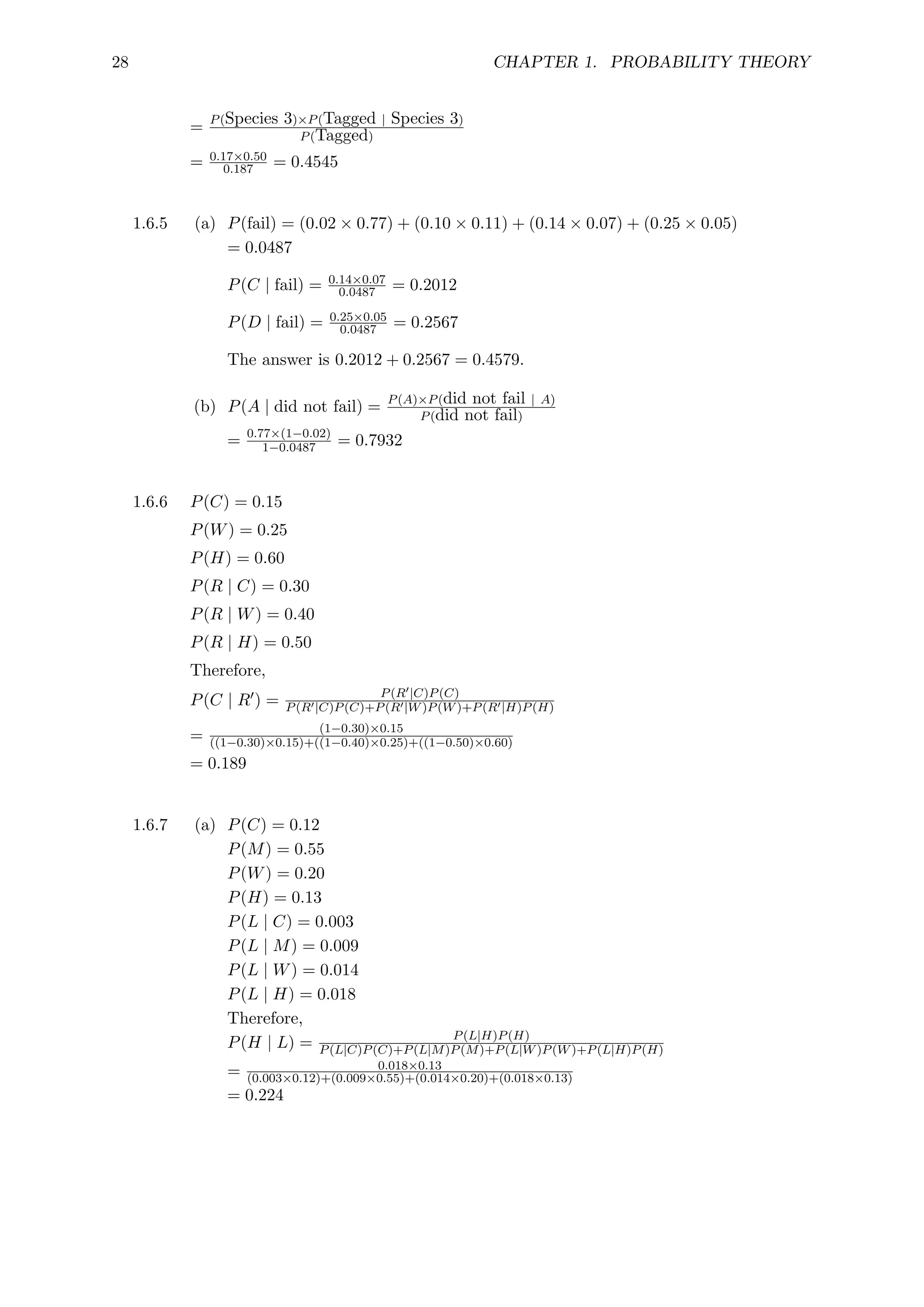 28 CHAPTER 1. PROBABILITY THEORY
= P(Species 3)×P(Tagged | Species 3)
P(Tagged)
= 0.17×0.50
0.187 = 0.4545
1.6.5 (a) P(fail) = (0.02 × 0.77) + (0.10 × 0.11) + (0.14 × 0.07) + (0.25 × 0.05)
= 0.0487
P(C | fail) = 0.14×0.07
0.0487 = 0.2012
P(D | fail) = 0.25×0.05
0.0487 = 0.2567
The answer is 0.2012 + 0.2567 = 0.4579.
(b) P(A | did not fail) = P(A)×P(did not fail | A)
P(did not fail)
= 0.77×(1−0.02)
1−0.0487 = 0.7932
1.6.6 P(C) = 0.15
P(W) = 0.25
P(H) = 0.60
P(R | C) = 0.30
P(R | W) = 0.40
P(R | H) = 0.50
Therefore,
P(C | R0) = P(R0|C)P(C)
P(R0|C)P(C)+P(R0|W)P(W)+P(R0|H)P(H)
= (1−0.30)×0.15
((1−0.30)×0.15)+((1−0.40)×0.25)+((1−0.50)×0.60)
= 0.189
1.6.7 (a) P(C) = 0.12
P(M) = 0.55
P(W) = 0.20
P(H) = 0.13
P(L | C) = 0.003
P(L | M) = 0.009
P(L | W) = 0.014
P(L | H) = 0.018
Therefore,
P(H | L) = P(L|H)P(H)
P(L|C)P(C)+P(L|M)P(M)+P(L|W)P(W)+P(L|H)P(H)
= 0.018×0.13
(0.003×0.12)+(0.009×0.55)+(0.014×0.20)+(0.018×0.13)
= 0.224
 