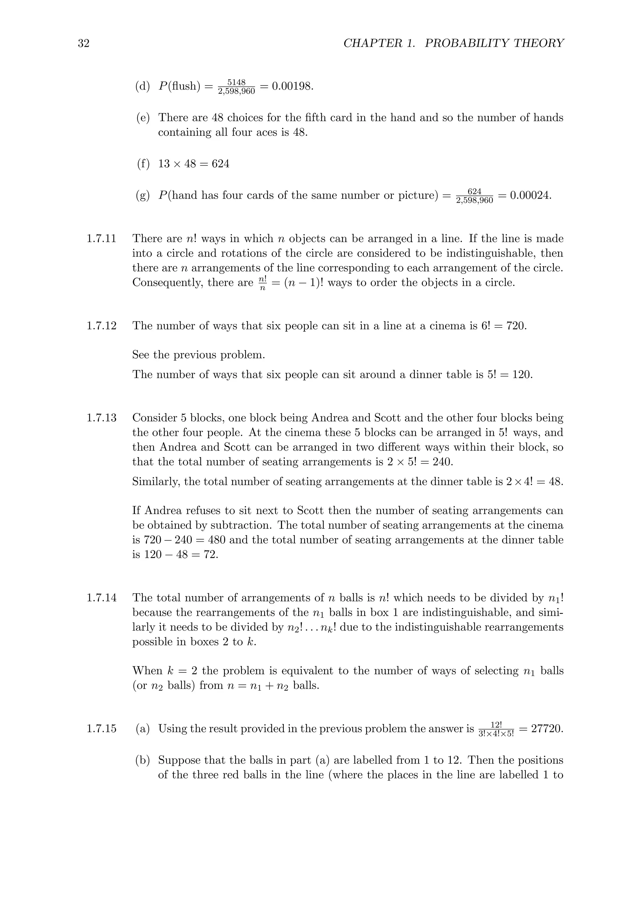 32 CHAPTER 1. PROBABILITY THEORY
(d) P(flush) = 5148
2,598,960 = 0.00198.
(e) There are 48 choices for the fifth card in the hand and so the number of hands
containing all four aces is 48.
(f) 13 × 48 = 624
(g) P(hand has four cards of the same number or picture) = 624
2,598,960 = 0.00024.
1.7.11 There are n! ways in which n objects can be arranged in a line. If the line is made
into a circle and rotations of the circle are considered to be indistinguishable, then
there are n arrangements of the line corresponding to each arrangement of the circle.
Consequently, there are n!
n = (n − 1)! ways to order the objects in a circle.
1.7.12 The number of ways that six people can sit in a line at a cinema is 6! = 720.
See the previous problem.
The number of ways that six people can sit around a dinner table is 5! = 120.
1.7.13 Consider 5 blocks, one block being Andrea and Scott and the other four blocks being
the other four people. At the cinema these 5 blocks can be arranged in 5! ways, and
then Andrea and Scott can be arranged in two different ways within their block, so
that the total number of seating arrangements is 2 × 5! = 240.
Similarly, the total number of seating arrangements at the dinner table is 2×4! = 48.
If Andrea refuses to sit next to Scott then the number of seating arrangements can
be obtained by subtraction. The total number of seating arrangements at the cinema
is 720 − 240 = 480 and the total number of seating arrangements at the dinner table
is 120 − 48 = 72.
1.7.14 The total number of arrangements of n balls is n! which needs to be divided by n1!
because the rearrangements of the n1 balls in box 1 are indistinguishable, and simi-
larly it needs to be divided by n2! . . . nk! due to the indistinguishable rearrangements
possible in boxes 2 to k.
When k = 2 the problem is equivalent to the number of ways of selecting n1 balls
(or n2 balls) from n = n1 + n2 balls.
1.7.15 (a) Using the result provided in the previous problem the answer is 12!
3!×4!×5! = 27720.
(b) Suppose that the balls in part (a) are labelled from 1 to 12. Then the positions
of the three red balls in the line (where the places in the line are labelled 1 to
 