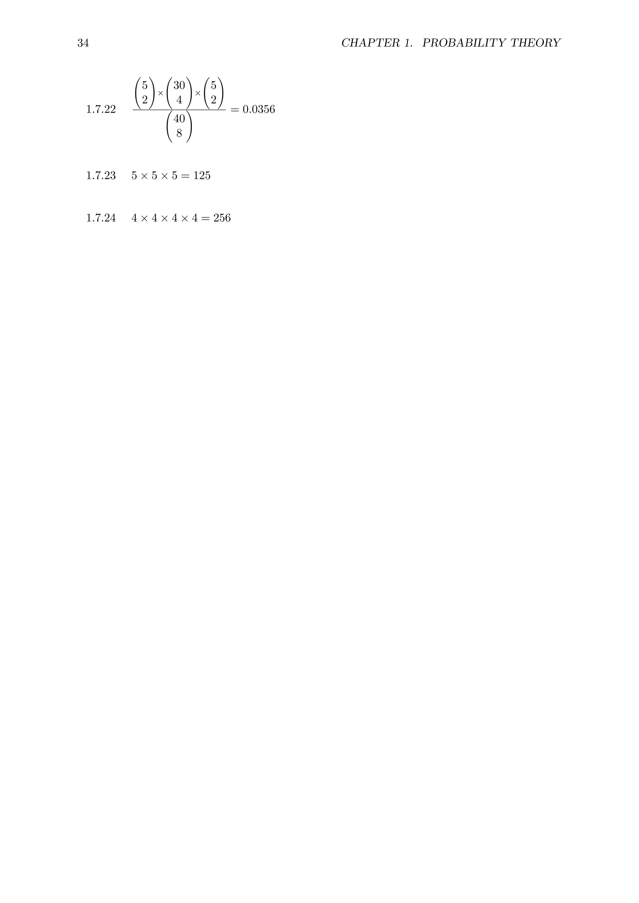 34 CHAPTER 1. PROBABILITY THEORY
1.7.22
5
2
!
×
30
4
!
×
5
2
!
40
8
! = 0.0356
1.7.23 5 × 5 × 5 = 125
1.7.24 4 × 4 × 4 × 4 = 256
 