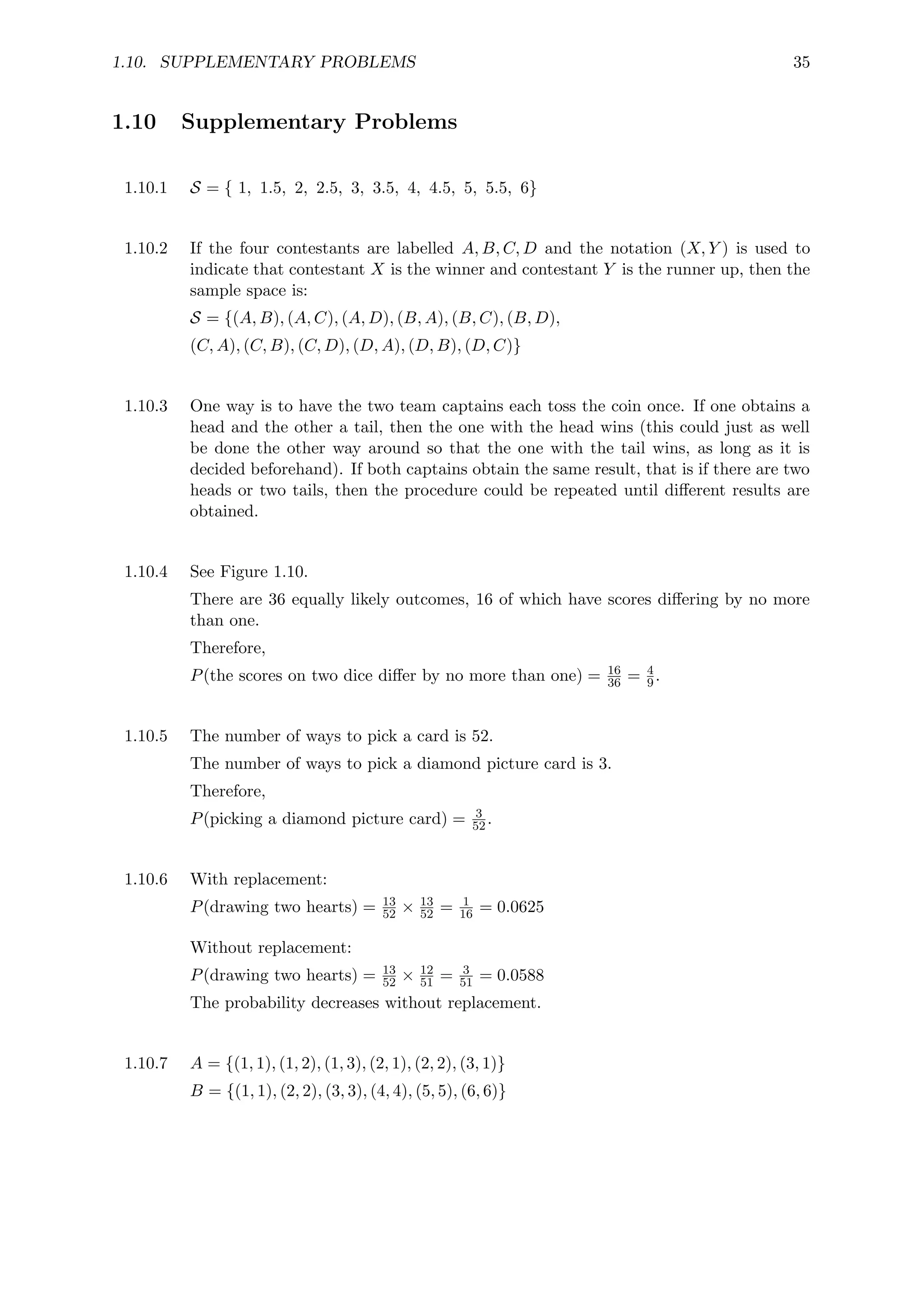 1.10. SUPPLEMENTARY PROBLEMS 35
1.10 Supplementary Problems
1.10.1 S = { 1, 1.5, 2, 2.5, 3, 3.5, 4, 4.5, 5, 5.5, 6}
1.10.2 If the four contestants are labelled A, B, C, D and the notation (X, Y ) is used to
indicate that contestant X is the winner and contestant Y is the runner up, then the
sample space is:
S = {(A, B), (A, C), (A, D), (B, A), (B, C), (B, D),
(C, A), (C, B), (C, D), (D, A), (D, B), (D, C)}
1.10.3 One way is to have the two team captains each toss the coin once. If one obtains a
head and the other a tail, then the one with the head wins (this could just as well
be done the other way around so that the one with the tail wins, as long as it is
decided beforehand). If both captains obtain the same result, that is if there are two
heads or two tails, then the procedure could be repeated until different results are
obtained.
1.10.4 See Figure 1.10.
There are 36 equally likely outcomes, 16 of which have scores differing by no more
than one.
Therefore,
P(the scores on two dice differ by no more than one) = 16
36 = 4
9.
1.10.5 The number of ways to pick a card is 52.
The number of ways to pick a diamond picture card is 3.
Therefore,
P(picking a diamond picture card) = 3
52.
1.10.6 With replacement:
P(drawing two hearts) = 13
52 × 13
52 = 1
16 = 0.0625
Without replacement:
P(drawing two hearts) = 13
52 × 12
51 = 3
51 = 0.0588
The probability decreases without replacement.
1.10.7 A = {(1, 1), (1, 2), (1, 3), (2, 1), (2, 2), (3, 1)}
B = {(1, 1), (2, 2), (3, 3), (4, 4), (5, 5), (6, 6)}
 