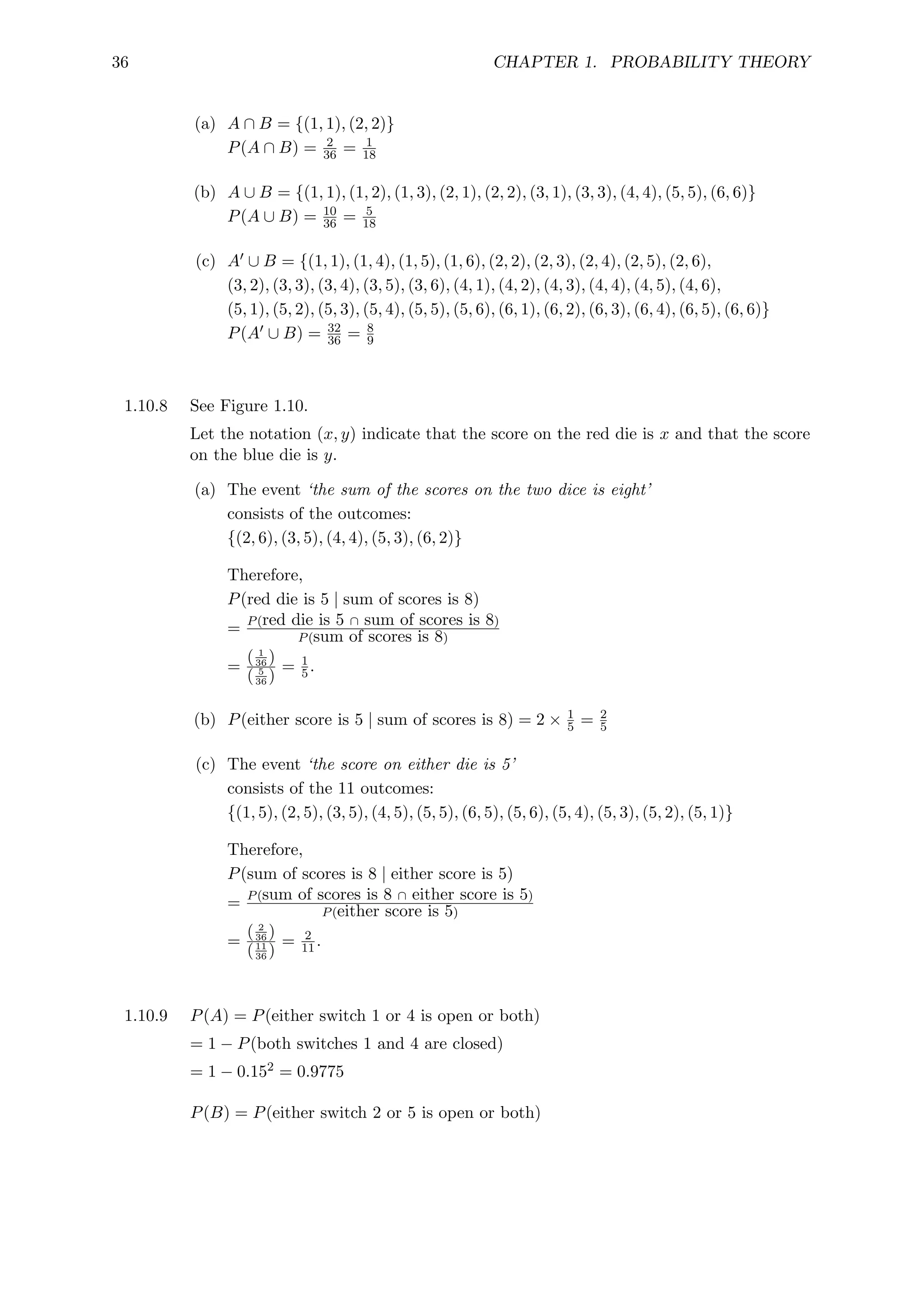36 CHAPTER 1. PROBABILITY THEORY
(a) A ∩ B = {(1, 1), (2, 2)}
P(A ∩ B) = 2
36 = 1
18
(b) A ∪ B = {(1, 1), (1, 2), (1, 3), (2, 1), (2, 2), (3, 1), (3, 3), (4, 4), (5, 5), (6, 6)}
P(A ∪ B) = 10
36 = 5
18
(c) A0 ∪ B = {(1, 1), (1, 4), (1, 5), (1, 6), (2, 2), (2, 3), (2, 4), (2, 5), (2, 6),
(3, 2), (3, 3), (3, 4), (3, 5), (3, 6), (4, 1), (4, 2), (4, 3), (4, 4), (4, 5), (4, 6),
(5, 1), (5, 2), (5, 3), (5, 4), (5, 5), (5, 6), (6, 1), (6, 2), (6, 3), (6, 4), (6, 5), (6, 6)}
P(A0 ∪ B) = 32
36 = 8
9
1.10.8 See Figure 1.10.
Let the notation (x, y) indicate that the score on the red die is x and that the score
on the blue die is y.
(a) The event ‘the sum of the scores on the two dice is eight’
consists of the outcomes:
{(2, 6), (3, 5), (4, 4), (5, 3), (6, 2)}
Therefore,
P(red die is 5 | sum of scores is 8)
= P(red die is 5 ∩ sum of scores is 8)
P(sum of scores is 8)
=
( 1
36 )
( 5
36 )
= 1
5.
(b) P(either score is 5 | sum of scores is 8) = 2 × 1
5 = 2
5
(c) The event ‘the score on either die is 5’
consists of the 11 outcomes:
{(1, 5), (2, 5), (3, 5), (4, 5), (5, 5), (6, 5), (5, 6), (5, 4), (5, 3), (5, 2), (5, 1)}
Therefore,
P(sum of scores is 8 | either score is 5)
= P(sum of scores is 8 ∩ either score is 5)
P(either score is 5)
=
( 2
36 )
(11
36 )
= 2
11.
1.10.9 P(A) = P(either switch 1 or 4 is open or both)
= 1 − P(both switches 1 and 4 are closed)
= 1 − 0.152 = 0.9775
P(B) = P(either switch 2 or 5 is open or both)
 