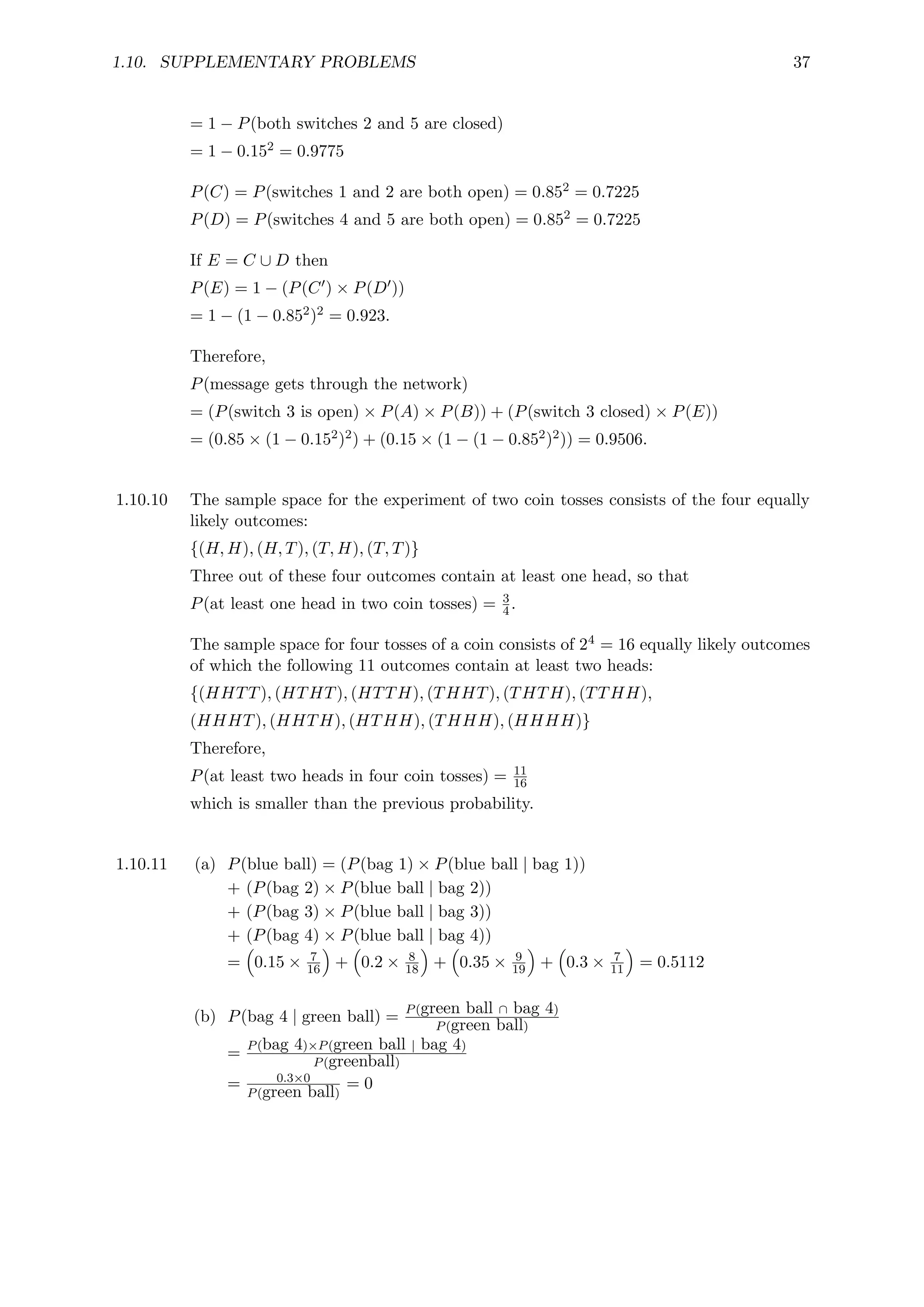 1.10. SUPPLEMENTARY PROBLEMS 37
= 1 − P(both switches 2 and 5 are closed)
= 1 − 0.152 = 0.9775
P(C) = P(switches 1 and 2 are both open) = 0.852 = 0.7225
P(D) = P(switches 4 and 5 are both open) = 0.852 = 0.7225
If E = C ∪ D then
P(E) = 1 − (P(C0) × P(D0))
= 1 − (1 − 0.852)2 = 0.923.
Therefore,
P(message gets through the network)
= (P(switch 3 is open) × P(A) × P(B)) + (P(switch 3 closed) × P(E))
= (0.85 × (1 − 0.152)2) + (0.15 × (1 − (1 − 0.852)2)) = 0.9506.
1.10.10 The sample space for the experiment of two coin tosses consists of the four equally
likely outcomes:
{(H, H), (H, T), (T, H), (T, T)}
Three out of these four outcomes contain at least one head, so that
P(at least one head in two coin tosses) = 3
4.
The sample space for four tosses of a coin consists of 24 = 16 equally likely outcomes
of which the following 11 outcomes contain at least two heads:
{(HHTT), (HTHT), (HTTH), (THHT), (THTH), (TTHH),
(HHHT), (HHTH), (HTHH), (THHH), (HHHH)}
Therefore,
P(at least two heads in four coin tosses) = 11
16
which is smaller than the previous probability.
1.10.11 (a) P(blue ball) = (P(bag 1) × P(blue ball | bag 1))
+ (P(bag 2) × P(blue ball | bag 2))
+ (P(bag 3) × P(blue ball | bag 3))
+ (P(bag 4) × P(blue ball | bag 4))
=

0.15 × 7
16

+

0.2 × 8
18

+

0.35 × 9
19

+

0.3 × 7
11

= 0.5112
(b) P(bag 4 | green ball) = P(green ball ∩ bag 4)
P(green ball)
= P(bag 4)×P(green ball | bag 4)
P(greenball)
= 0.3×0
P(green ball)
= 0
 