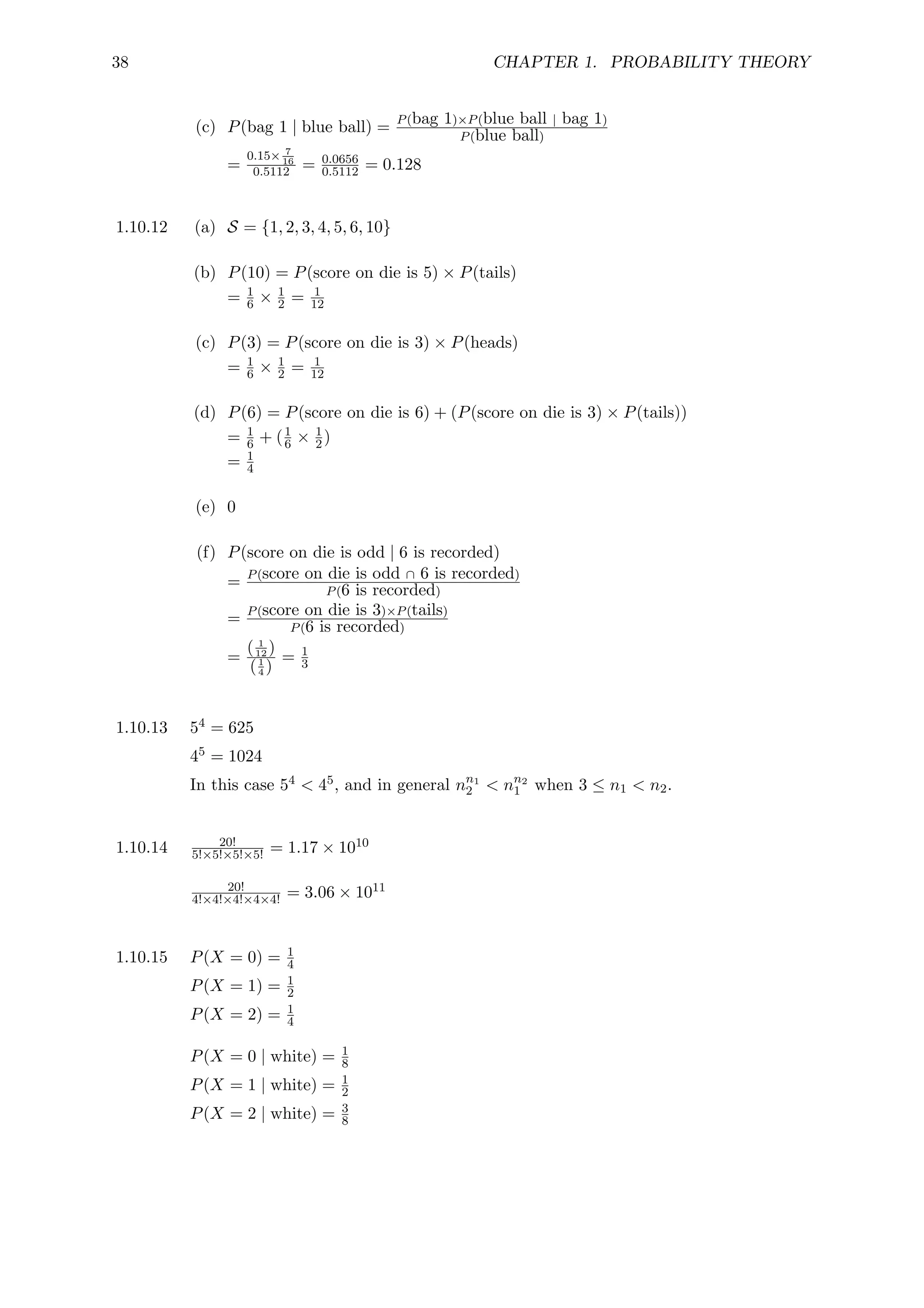 38 CHAPTER 1. PROBABILITY THEORY
(c) P(bag 1 | blue ball) = P(bag 1)×P(blue ball | bag 1)
P(blue ball)
=
0.15× 7
16
0.5112 = 0.0656
0.5112 = 0.128
1.10.12 (a) S = {1, 2, 3, 4, 5, 6, 10}
(b) P(10) = P(score on die is 5) × P(tails)
= 1
6 × 1
2 = 1
12
(c) P(3) = P(score on die is 3) × P(heads)
= 1
6 × 1
2 = 1
12
(d) P(6) = P(score on die is 6) + (P(score on die is 3) × P(tails))
= 1
6 + (1
6 × 1
2)
= 1
4
(e) 0
(f) P(score on die is odd | 6 is recorded)
= P(score on die is odd ∩ 6 is recorded)
P(6 is recorded)
= P(score on die is 3)×P(tails)
P(6 is recorded)
=
( 1
12 )
(1
4 )
= 1
3
1.10.13 54 = 625
45 = 1024
In this case 54  45, and in general nn1
2  nn2
1 when 3 ≤ n1  n2.
1.10.14 20!
5!×5!×5!×5! = 1.17 × 1010
20!
4!×4!×4!×4×4! = 3.06 × 1011
1.10.15 P(X = 0) = 1
4
P(X = 1) = 1
2
P(X = 2) = 1
4
P(X = 0 | white) = 1
8
P(X = 1 | white) = 1
2
P(X = 2 | white) = 3
8
 