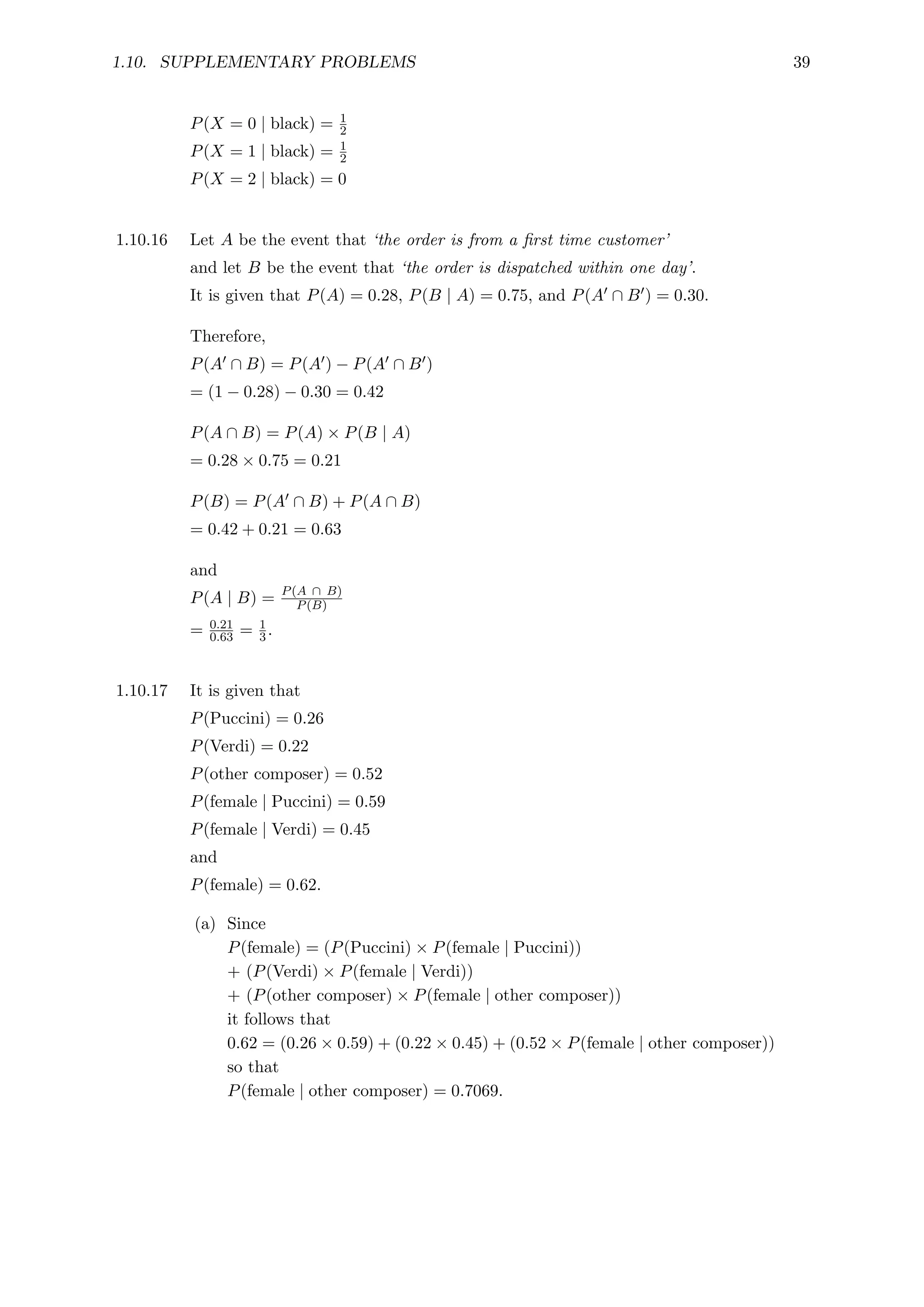 1.10. SUPPLEMENTARY PROBLEMS 39
P(X = 0 | black) = 1
2
P(X = 1 | black) = 1
2
P(X = 2 | black) = 0
1.10.16 Let A be the event that ‘the order is from a first time customer’
and let B be the event that ‘the order is dispatched within one day’.
It is given that P(A) = 0.28, P(B | A) = 0.75, and P(A0 ∩ B0) = 0.30.
Therefore,
P(A0 ∩ B) = P(A0) − P(A0 ∩ B0)
= (1 − 0.28) − 0.30 = 0.42
P(A ∩ B) = P(A) × P(B | A)
= 0.28 × 0.75 = 0.21
P(B) = P(A0 ∩ B) + P(A ∩ B)
= 0.42 + 0.21 = 0.63
and
P(A | B) = P(A ∩ B)
P(B)
= 0.21
0.63 = 1
3.
1.10.17 It is given that
P(Puccini) = 0.26
P(Verdi) = 0.22
P(other composer) = 0.52
P(female | Puccini) = 0.59
P(female | Verdi) = 0.45
and
P(female) = 0.62.
(a) Since
P(female) = (P(Puccini) × P(female | Puccini))
+ (P(Verdi) × P(female | Verdi))
+ (P(other composer) × P(female | other composer))
it follows that
0.62 = (0.26 × 0.59) + (0.22 × 0.45) + (0.52 × P(female | other composer))
so that
P(female | other composer) = 0.7069.
 