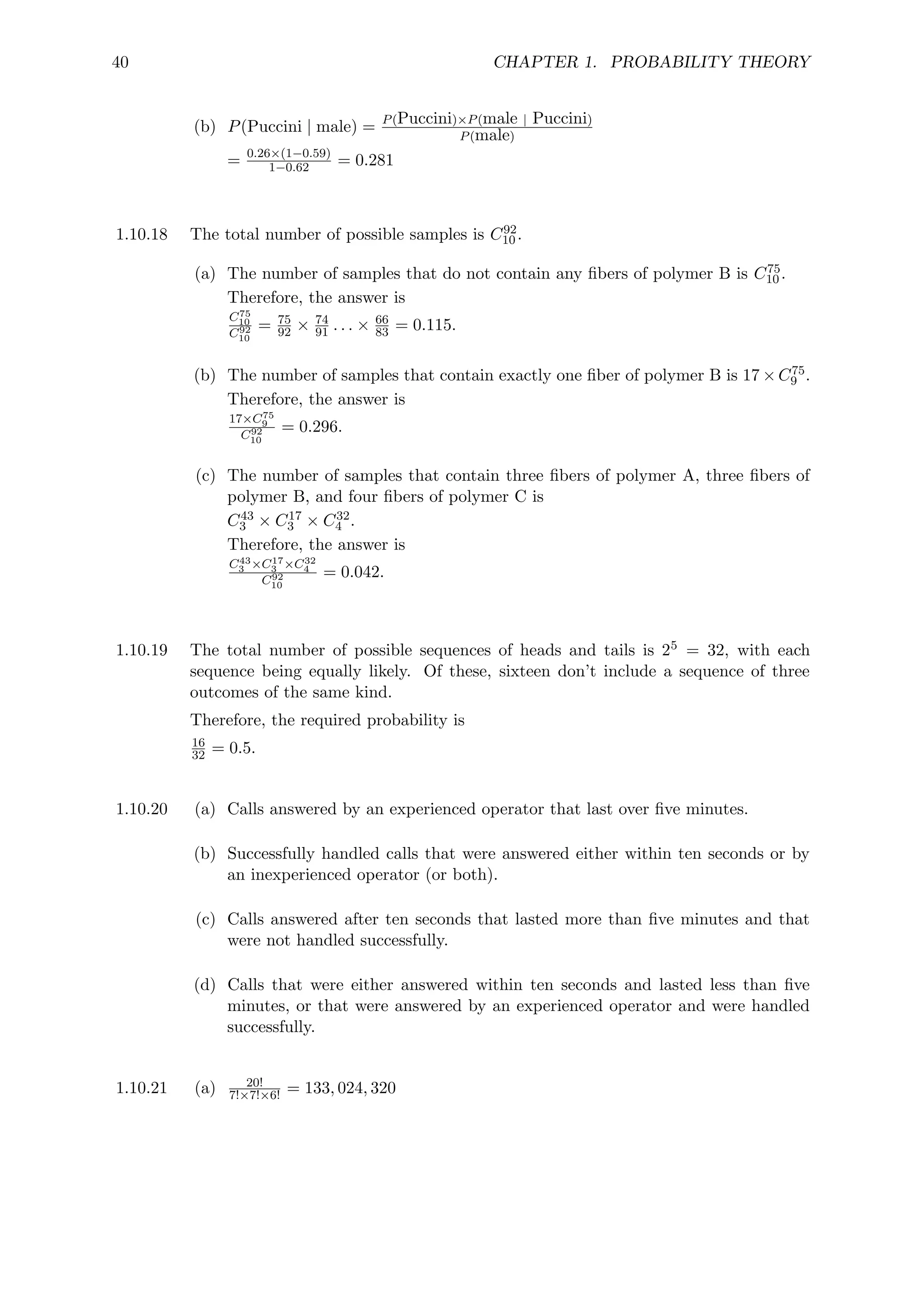 40 CHAPTER 1. PROBABILITY THEORY
(b) P(Puccini | male) = P(Puccini)×P(male | Puccini)
P(male)
= 0.26×(1−0.59)
1−0.62 = 0.281
1.10.18 The total number of possible samples is C92
10 .
(a) The number of samples that do not contain any fibers of polymer B is C75
10 .
Therefore, the answer is
C75
10
C92
10
= 75
92 × 74
91 . . . × 66
83 = 0.115.
(b) The number of samples that contain exactly one fiber of polymer B is 17×C75
9 .
Therefore, the answer is
17×C75
9
C92
10
= 0.296.
(c) The number of samples that contain three fibers of polymer A, three fibers of
polymer B, and four fibers of polymer C is
C43
3 × C17
3 × C32
4 .
Therefore, the answer is
C43
3 ×C17
3 ×C32
4
C92
10
= 0.042.
1.10.19 The total number of possible sequences of heads and tails is 25 = 32, with each
sequence being equally likely. Of these, sixteen don’t include a sequence of three
outcomes of the same kind.
Therefore, the required probability is
16
32 = 0.5.
1.10.20 (a) Calls answered by an experienced operator that last over five minutes.
(b) Successfully handled calls that were answered either within ten seconds or by
an inexperienced operator (or both).
(c) Calls answered after ten seconds that lasted more than five minutes and that
were not handled successfully.
(d) Calls that were either answered within ten seconds and lasted less than five
minutes, or that were answered by an experienced operator and were handled
successfully.
1.10.21 (a) 20!
7!×7!×6! = 133, 024, 320
 