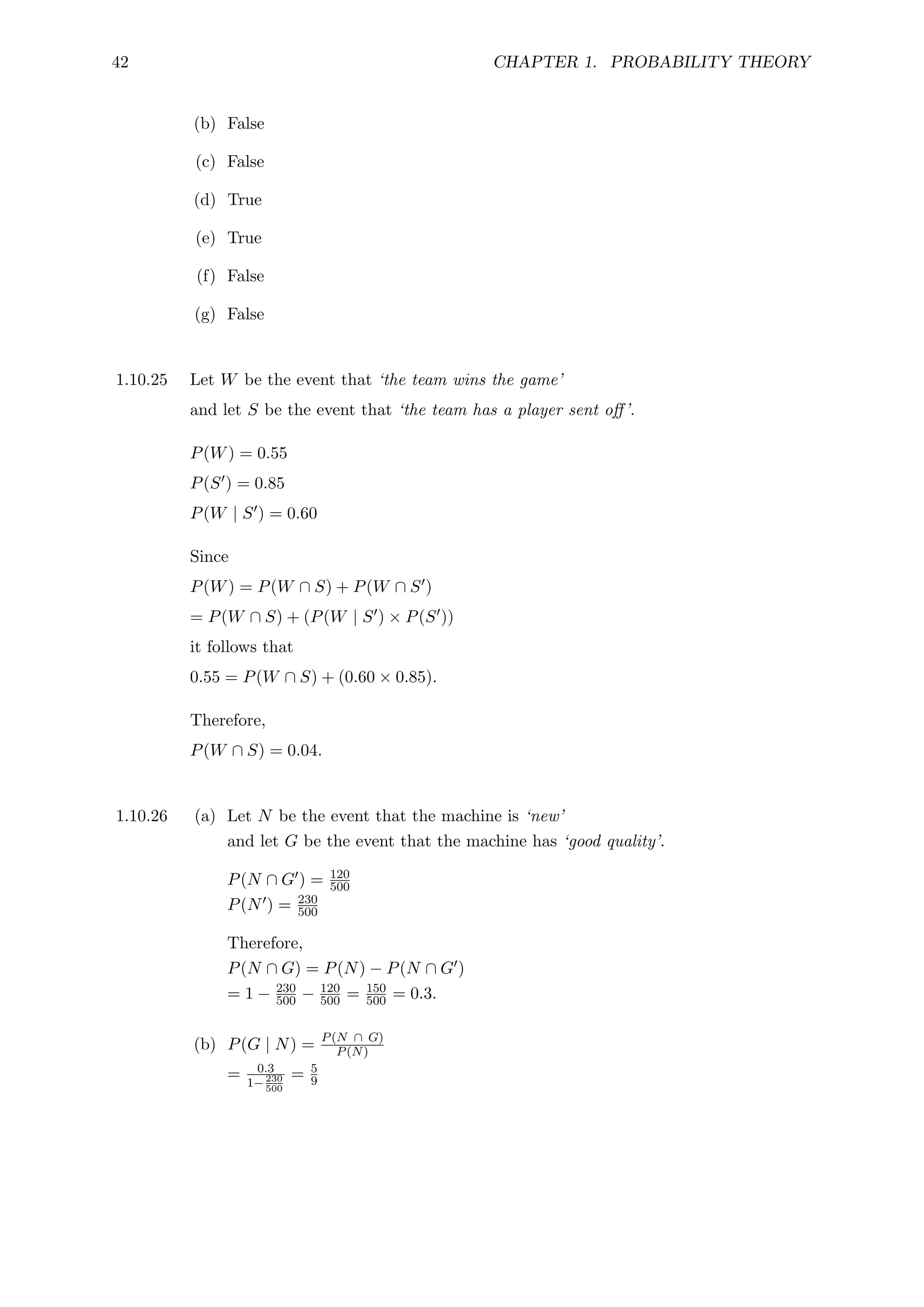 42 CHAPTER 1. PROBABILITY THEORY
(b) False
(c) False
(d) True
(e) True
(f) False
(g) False
1.10.25 Let W be the event that ‘the team wins the game’
and let S be the event that ‘the team has a player sent off’.
P(W) = 0.55
P(S0) = 0.85
P(W | S0) = 0.60
Since
P(W) = P(W ∩ S) + P(W ∩ S0)
= P(W ∩ S) + (P(W | S0) × P(S0))
it follows that
0.55 = P(W ∩ S) + (0.60 × 0.85).
Therefore,
P(W ∩ S) = 0.04.
1.10.26 (a) Let N be the event that the machine is ‘new’
and let G be the event that the machine has ‘good quality’.
P(N ∩ G0) = 120
500
P(N0) = 230
500
Therefore,
P(N ∩ G) = P(N) − P(N ∩ G0)
= 1 − 230
500 − 120
500 = 150
500 = 0.3.
(b) P(G | N) = P(N ∩ G)
P(N)
= 0.3
1−230
500
= 5
9
 