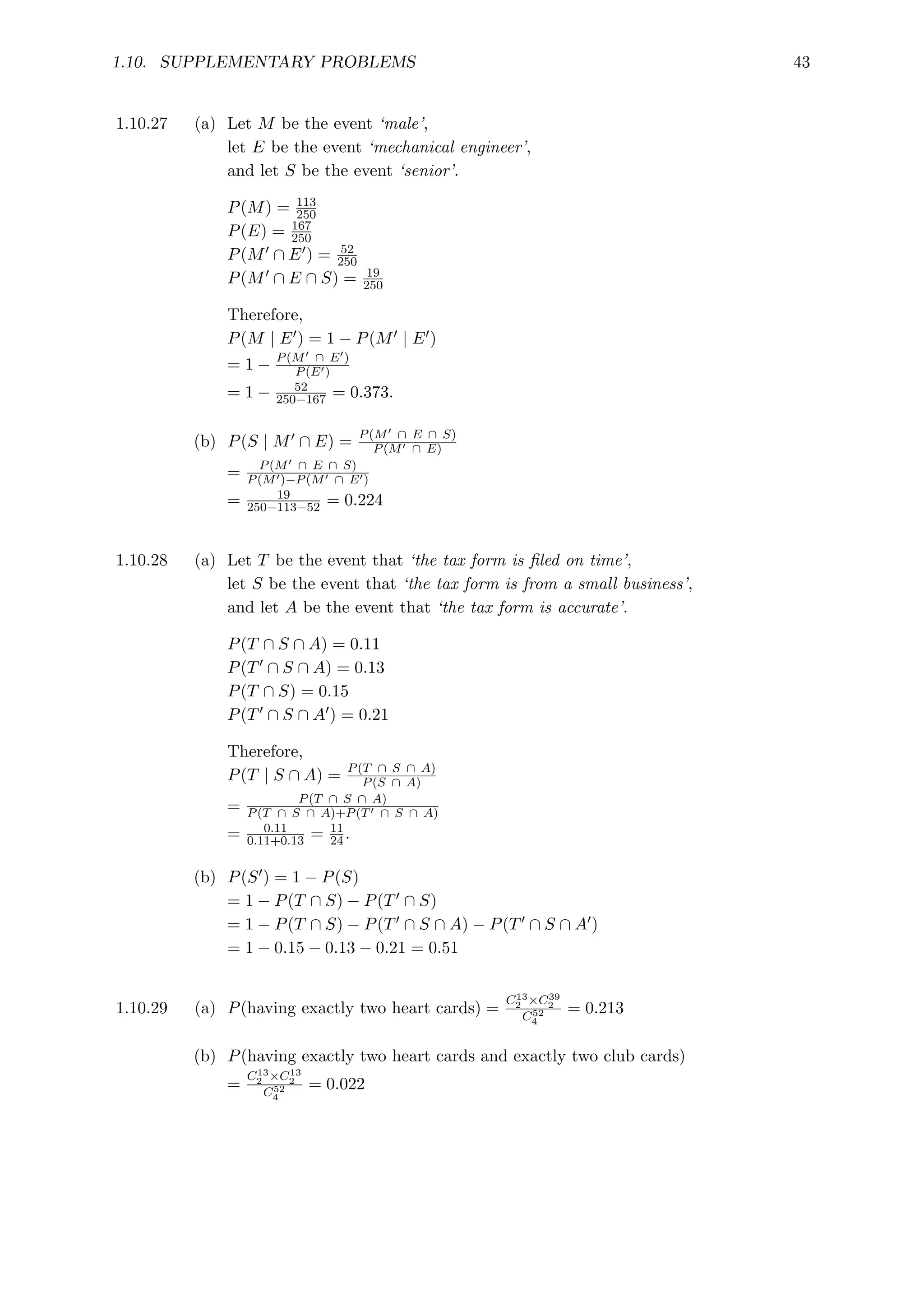 1.10. SUPPLEMENTARY PROBLEMS 43
1.10.27 (a) Let M be the event ‘male’,
let E be the event ‘mechanical engineer’,
and let S be the event ‘senior’.
P(M) = 113
250
P(E) = 167
250
P(M0 ∩ E0) = 52
250
P(M0 ∩ E ∩ S) = 19
250
Therefore,
P(M | E0) = 1 − P(M0 | E0)
= 1 − P(M0 ∩ E0)
P(E0)
= 1 − 52
250−167 = 0.373.
(b) P(S | M0 ∩ E) = P(M0 ∩ E ∩ S)
P(M0 ∩ E)
= P(M0 ∩ E ∩ S)
P(M0)−P(M0 ∩ E0)
= 19
250−113−52 = 0.224
1.10.28 (a) Let T be the event that ‘the tax form is filed on time’,
let S be the event that ‘the tax form is from a small business’,
and let A be the event that ‘the tax form is accurate’.
P(T ∩ S ∩ A) = 0.11
P(T0 ∩ S ∩ A) = 0.13
P(T ∩ S) = 0.15
P(T0 ∩ S ∩ A0) = 0.21
Therefore,
P(T | S ∩ A) = P(T ∩ S ∩ A)
P(S ∩ A)
= P(T ∩ S ∩ A)
P(T ∩ S ∩ A)+P(T0 ∩ S ∩ A)
= 0.11
0.11+0.13 = 11
24.
(b) P(S0) = 1 − P(S)
= 1 − P(T ∩ S) − P(T0 ∩ S)
= 1 − P(T ∩ S) − P(T0 ∩ S ∩ A) − P(T0 ∩ S ∩ A0)
= 1 − 0.15 − 0.13 − 0.21 = 0.51
1.10.29 (a) P(having exactly two heart cards) =
C13
2 ×C39
2
C52
4
= 0.213
(b) P(having exactly two heart cards and exactly two club cards)
=
C13
2 ×C13
2
C52
4
= 0.022
 