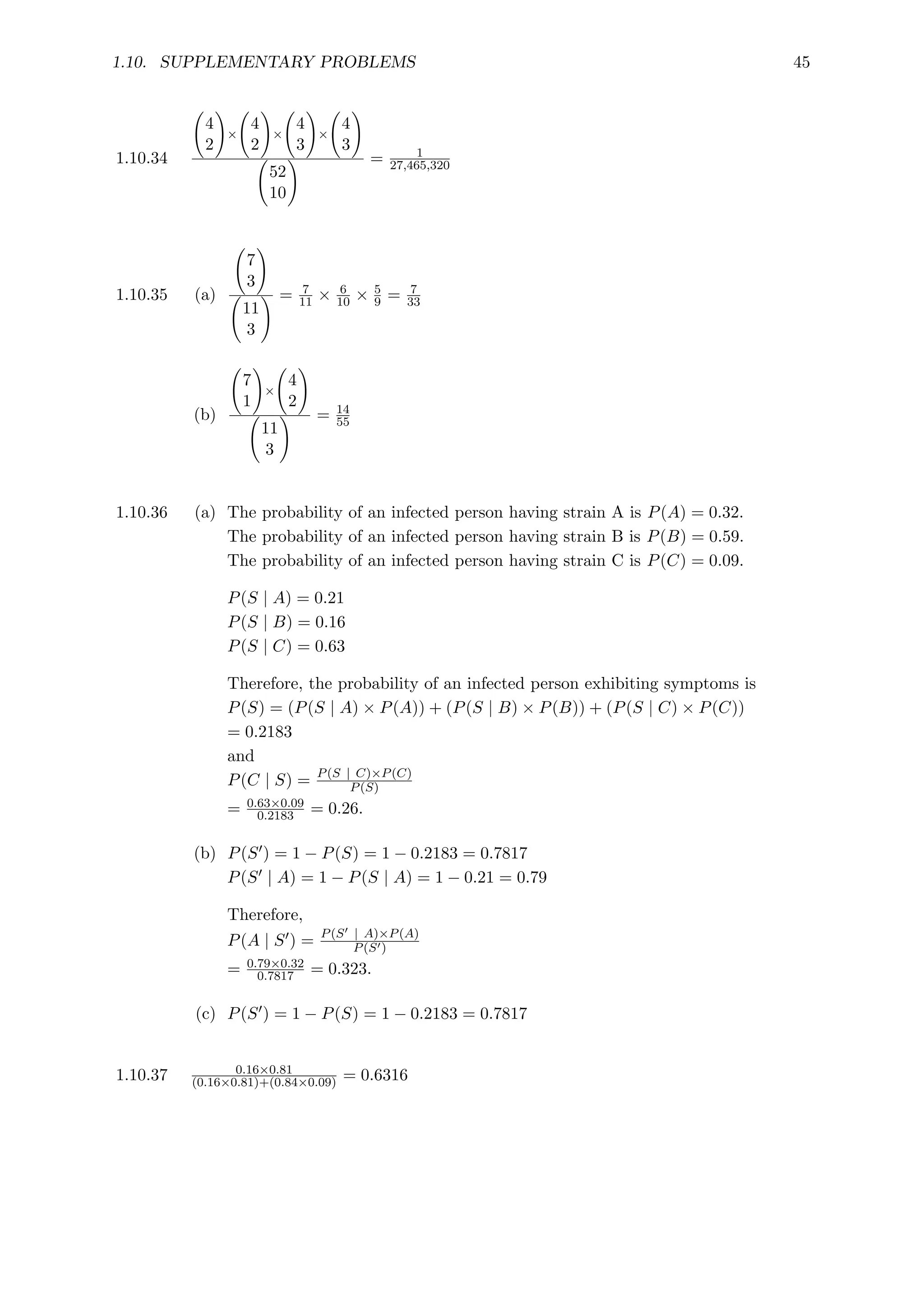 1.10. SUPPLEMENTARY PROBLEMS 45
1.10.34
4
2
!
×
4
2
!
×
4
3
!
×
4
3
!
52
10
! = 1
27,465,320
1.10.35 (a)
7
3
!
11
3
! = 7
11 × 6
10 × 5
9 = 7
33
(b)
7
1
!
×
4
2
!
11
3
! = 14
55
1.10.36 (a) The probability of an infected person having strain A is P(A) = 0.32.
The probability of an infected person having strain B is P(B) = 0.59.
The probability of an infected person having strain C is P(C) = 0.09.
P(S | A) = 0.21
P(S | B) = 0.16
P(S | C) = 0.63
Therefore, the probability of an infected person exhibiting symptoms is
P(S) = (P(S | A) × P(A)) + (P(S | B) × P(B)) + (P(S | C) × P(C))
= 0.2183
and
P(C | S) = P(S | C)×P(C)
P(S)
= 0.63×0.09
0.2183 = 0.26.
(b) P(S0) = 1 − P(S) = 1 − 0.2183 = 0.7817
P(S0 | A) = 1 − P(S | A) = 1 − 0.21 = 0.79
Therefore,
P(A | S0) = P(S0 | A)×P(A)
P(S0)
= 0.79×0.32
0.7817 = 0.323.
(c) P(S0) = 1 − P(S) = 1 − 0.2183 = 0.7817
1.10.37 0.16×0.81
(0.16×0.81)+(0.84×0.09) = 0.6316
 