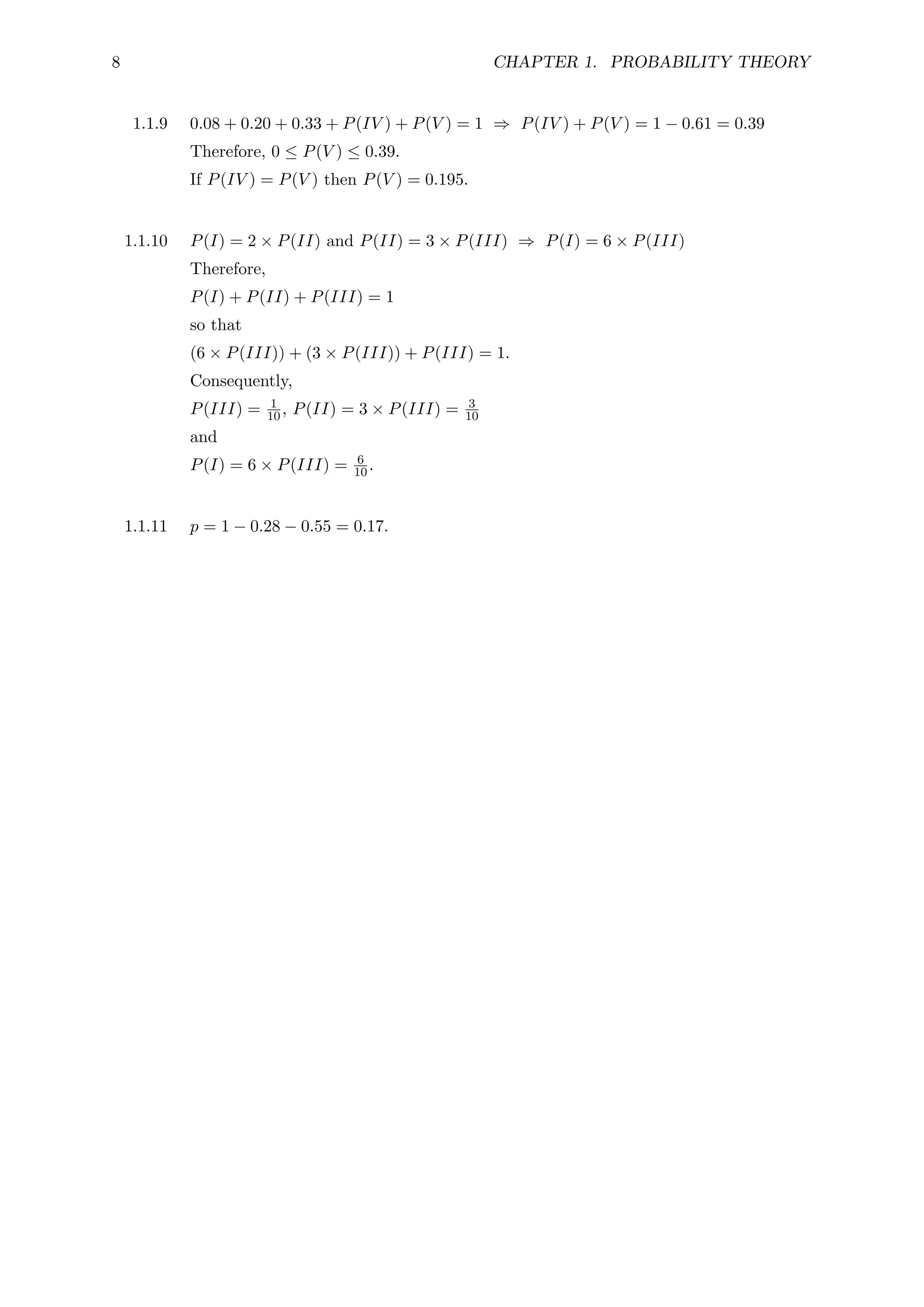 8 CHAPTER 1. PROBABILITY THEORY
1.1.9 0.08 + 0.20 + 0.33 + P(IV ) + P(V ) = 1 ⇒ P(IV ) + P(V ) = 1 − 0.61 = 0.39
Therefore, 0 ≤ P(V ) ≤ 0.39.
If P(IV ) = P(V ) then P(V ) = 0.195.
1.1.10 P(I) = 2 × P(II) and P(II) = 3 × P(III) ⇒ P(I) = 6 × P(III)
Therefore,
P(I) + P(II) + P(III) = 1
so that
(6 × P(III)) + (3 × P(III)) + P(III) = 1.
Consequently,
P(III) = 1
10, P(II) = 3 × P(III) = 3
10
and
P(I) = 6 × P(III) = 6
10.
1.1.11 p = 1 − 0.28 − 0.55 = 0.17.
 