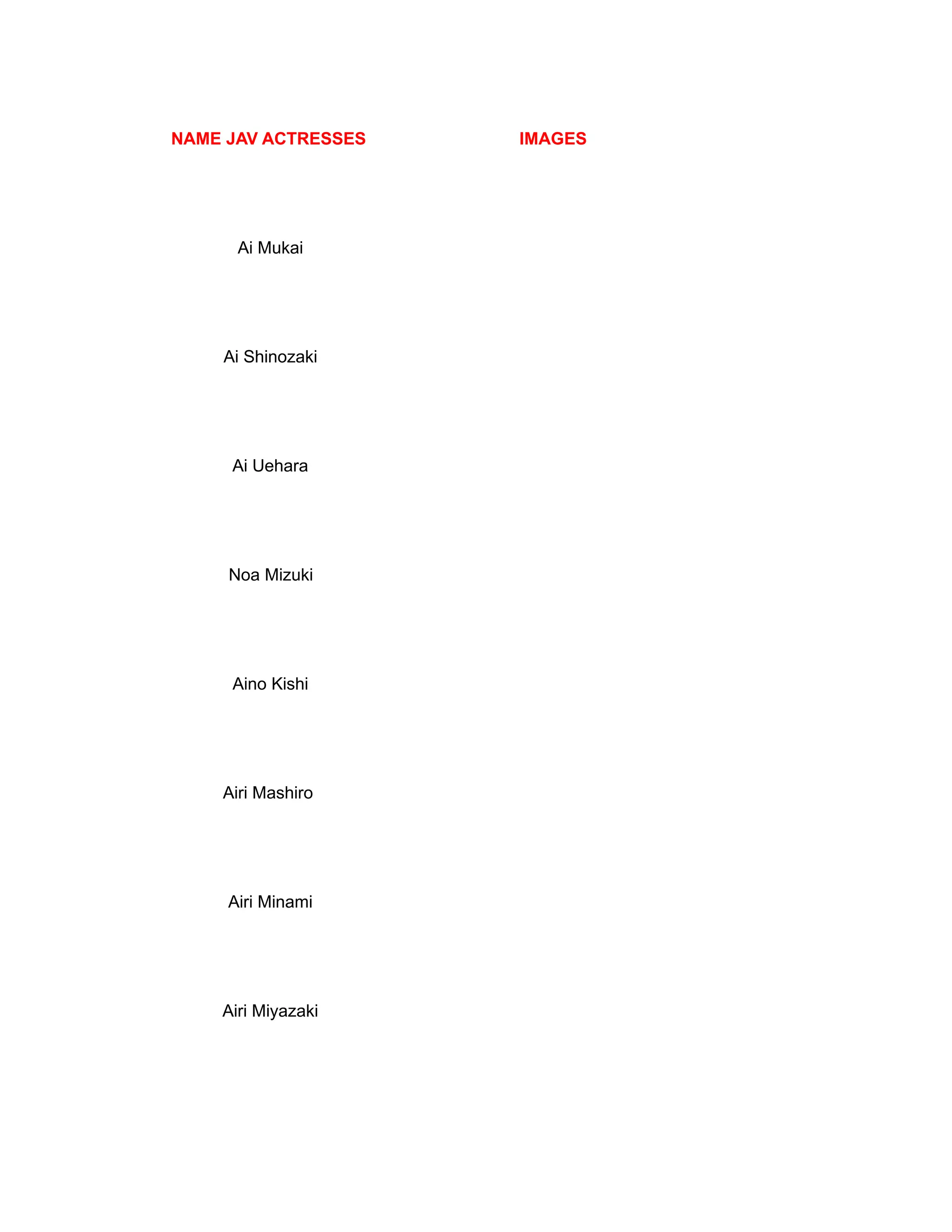 NAME JAV ACTRESSES IMAGES
Ai Mukai
Ai Shinozaki
Ai Uehara
Noa Mizuki
Aino Kishi
Airi Mashiro
Airi Minami
Airi Miyazaki
 