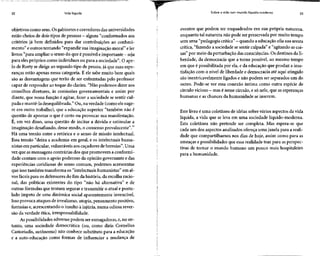 22 Vida líquida
objetivos como seus. Osgabinetes ecorredores das universidades
estão cheios de dois tipos de pessoas - alguns "conformadosaos
critérios já bem definidos para dar contribuições ao conheci-
mento" e outros tentando "expandir sua imaginaçãomoral" eler
livros "para ampliar o senso do queépossível eimportante - seja
para eles próprios como indivíduos ou para a sociedade". O ape-
lo de Rorty se dirige ao segundo tipo de pessoa,já que suasespe-
ranças estão apenas nessa categoria. E ele sabe muito bem quais
são as desvantagens que terão de ser enfrentadas pelo professor
capaz de responder ao toque do clarim. "Não podemos dizer aos
conselhos diretores, às comissões governamentais e assim por
diante, que nossa função é agitar, fazer a sociedade se sentir cul-
pada emantê-la desequilibrada." Ou, na verdade (como elesuge-
re em outro trabalho), que a educação superior "também não é
questão de apontar o que é certo ou provocar sua manifestação.
É, em vez disso, uma questão de incitar a dúvida e estimular a
imaginação desafiando,desse modo, o consenso prevalecente".11
Há uma tensão entre a retórica e o senso de missão intelectual.
Essa tensão "deixa a academia em geral, e os intelectuais huma-
nistas em particular, vulneráveisaos caçadores de heresias". Uma
vez que asmensagens contrárias dos que promovem a conformi-
dade contam com o apoio poderoso da opinião governante e das
experiências cotidianas do senso comum, podemos acrescentar
que isso também transforma os "intelectuais humanistas" em al-
vos fáceis para os defensores do fim da história, da escolha racio-
nal, das políticas existentes do tipo "não há alternativa" e de
outras fórmulas que tentam segurar e transmitir o atual e postu-
lado ímpeto de uma dinâmica social aparentemente invencível.
Isso provoca ataques de irrealismo, utopia, pensamento positivo,
fantasias e,acrescentando o insulto à injúria, numa odiosa rever-
são da verdade ética, irresponsabilidade.
As possibilidades adversaspodem ser esmagadoras,e, no en-
tanto, uma sociedade democrática (ou, como diria Cornelius
Castoriadis, autônoma) não conhece substituto para a educação
e a auto-educação como formas de influenciar a mudança de
Sobre a vida num mundo líquido-moderno 23
eventos que podem ser enquadrados em sua própria natureza,
enquanto tal natureza não pode ser preservada por muito tempo
sem uma "pedagogia crítica" - quando aeducação afia suaaresta
crítica, "fazendo a sociedadese sentir culpada" e "agitando as coi-
sas" por meio da perturbação das consciências. Os destinos da li-
berdade, da democracia que a torna possível, ao mesmo tempo
em que é possibilitada por ela, e da educação que produz a insa-
tisfação com o nível de liberdade e democracia até aqui atingido
são inextricavelmente ligados e não podem ser separados um do
outro. Pode-se ver essa conexão íntima como outra espécie de
círculo vicioso - masé nesse círculo, e só nele, que asesperanças
humanas e as chances da humanidade se inserem.
Este livro é uma coletânea de idéias sobre vários aspectos da vida
líquida, a vida que se leva em uma sociedade líquido-moderna.
Esta coletânea não pretende ser completa. Mas espera-se que
cada um dos aspectos analisados ofereça uma janela para a reali-
dade que compartilhamos nos dias de hoje, assim como para as
ameaças e possibilidades que essa realidade traz para as perspec-
tivas de tornar o mundo humano um pouco mais hospitaleiro
para a humanidade.
 
