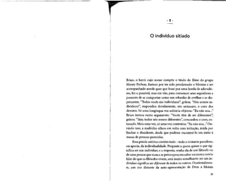 O indivíduo sitiado
Brian, o herói cujo nome compõe o título do filme do grupo
Monty Python, furioso por ter sido proclamado o Messias e ser
acompanhado aonde quer que fosse por uma horda de adorado-
res, fez o possível, mas em vão, para convencer seus seguidoresa
pararem de se comportar como um rebanho de ovelhas e se dis-
persarem. "Todos vocês são indivíduos!", gritou. "Nós somos in-
divíduos!", respondeu devidamente, em uníssono, o coro dos
devotos. Só uma longínqua voz solitária objetou: "Eu não sou..."
Brian tentou outro argumento. "Vocês têm de ser diferentes!"
gritou. "Sim, todos nós somos diferentes",concordou o coro,ex-
tasiado. Mais uma vez,só uma vozcontestou: "Eu não sou..." Ou-
vindo isso, a multidão olhou em volta com irritação, ávida por
linchar o dissidente, desde que pudesse encontrá-lo em meio à
massa de pessoas parecidas.
Essa pérola satíricacontém tudo - todo o irritante paradoxo,
ou aporia, da individualidade. Perguntea quem quiser o quesig-
nifica ser um indivíduo, e a resposta,venha ela de um filósofo ou
de uma pessoa que nunca sepreocupou em saber ou nuncaouviu
falar do que osfilósofosvivem,serámuito semelhante:ser um in-
divíduo significa ser diferente de todos os outros. Ocasionalmen-
te, um eco distante da auto-apresentação de Deus a Moisés
25
 