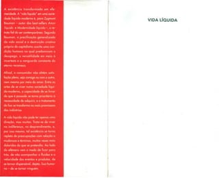 A existência transformada em efe-
meridade. A "vida líquida" em uma socie-
dade líquido-moderna é, para Zygmunt
Bauman - autor dosbest-sellers Amor
líquido e Modernidade líquida -, ore-
trato fiel do sercontemporâneo. Segundo
Bauman, a precificação generalizada
da vida social e a destruição criativa
própria do capitalismo suscita uma con-
dição humana na qual predominam o
desapego, a versatilidade em meio à
incerteza e a vanguarda constante do
eterno recomeço.
Afinal, o consumidor não obtém satis-
fação plena, seja consigo ou como outro,
nem mesmo por meio do amor. Entre as
artes de se viver numa sociedade líqui-
do-moderna, a capacidade de se livrar
do que é passado se torna prioritária à
necessidade de adquirir, e o tratamento
do lixo setransformana mais promissora
das indústrias.
A vida líquida não pode ter apenas uma
direção, mas muitas. Trata-se de viver
na indiferença, no desprendimento, e,
por isso mesmo, tal existência se torna
repleta de preocupaçõescom relação a
mudanças e términos, muitas vezes mais
doloridos do que se pretendia. Ao lado
do efêmero vem o medo de ficar para
trás, de não acompanhar a fluidez e a
velocidade dos eventos e produtos, de
se tornar dispensável, dejeto, lixo-huma-
no - de se tornar ninguém.
VIDA LÍQUIDA
 