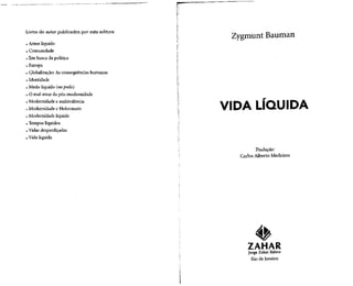 Livros do autor publicados por esta editora:
. Amor líquido
. Comunidade
. Em busca da política
. Europa
. Globalização: As conseqüências humanas
. Identidade
. Medo líquido (no prelo)
. Omal-estar dapós-modernidade
. Modernidade eambivalência
. Modernidade eHolocausto
. Modernidade líquida
. Tempos líquidos
. Vidas desperdiçadas
. Vida líquida
ZygmuntBauman
VIDA LÍQUIDA
Tradução:
Carlos Alberto Medeiros
ZAHAR
Jorge Zahar Editor
Rio de Janeiro
 