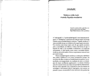 • Introdução •
Sobre a vida num
mundo líquido-moderno
Quando se patina sobre o gelo fino, a se-
gurança está na nossa velocidade.
Ralph Waldo Emerson, Sobre aprudência
A "vida líquida" e a "modernidade líquida" estão intimamente li-
gadas.A"vida líquida" éuma forma devida que tende a serlevada
à frente numa sociedadelíquido-moderna. "Líquido-moderna"é
uma sociedade em que ascondições sob asquais agemseus mem-
bros mudam num tempo mais curto do que aquele necessário
para a consolidação, em hábitos e rotinas, das formas de agir.A
liquidez da vida e a da sociedade se alimentam e se revigoram
mutuamente. A vida líquida, assim como a sociedade líquido-
moderna, não pode manter a forma ou permanecer em seucurso
por muito tempo.
Numa sociedade líquido-moderna, as realizaçõesindividuais
não podem solidificar-se em posses permanentes porque, em
um piscar de olhos, os ativos setransformam em passivos,easca-
pacidades, em incapacidades. As condições de ação e as estraté-
gias de reação envelhecem rapidamente e se tornam obsoletas
antes de osatores terem uma chance de aprendê-las efetivamente.
Por essa razão, aprender com a experiência a fim de se basear em
estratégias e movimentos táticos empregados com sucesso no
passado é pouco recomendável: testes anteriores não podem dar
 