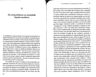 Os consumidores na sociedade líquido-moderna 107
Os consumidores na sociedade
líquido-moderna
A sociedade de consumo tem por base a premissa de satisfazer os
desejos humanos de uma forma que nenhuma sociedade do pas-
sado pôde realizar ou sonhar. Apromessa de satisfação, no entan-
to, só permanecerá sedutora enquanto o desejo continuar irreali-
zado; o que é mais importante, enquanto houver uma suspeita de
que o desejo não foi plena e totalmente satisfeito.Estabeleceral-
vos fáceis, garantir a facilidade de acesso a bens adequados aos
alvos, assim como a crença na existência de limites objetivos aos
desejos "legítimos" e "realistas" - isso seria como a morte anun-
ciada da sociedade de consumo, da indústria de consumo e dos
mercados de consumo. A «ão-satisfação dos desejos e a crença
firme e eterna de que cada ato visando a satisfazê-los deixa muito
a desejar epode seraperfeiçoado- sãoessesosvolantes daecono-
mia que tem por alvo o consumidor.
A sociedade de consumo consegue tornar permanente a in-
satisfação. Uma forma de causar esse efeito é depreciar e desvalo-
rizar os produtos de consumo logo depois de terem sido alçados
ao universo dos desejos do consumidor. Uma outra forma,ainda
mais eficaz, no entanto, se esconde da ribalta: o método de satis-
fazer toda necessidade/desejo/vontade de uma forma que não
106
pode deixar de provocar novas necessidades/desejos/vontades.O
que começa como necessidade deve terminar como compulsão
ou vício. E é isso que ocorre, já que o impulso de buscar nas lojas,
e só nelas, soluções para os problemas e alívio para as dores e a
ansiedade é apenas um aspecto do comportamento que não ape-
nas recebe apermissão de secondensar num hábito, mas éavida-
mente estimulado a fazê-lo. Mas isso ocorre também por outra
razão. Como mostrou o falecido Ivan Illich, a maioria dos males
que hoje exigem tratamento médico é constituída de doenças
"iatrogênicas", ou seja, condições patológicas causadas por tera-
pias anteriores: o "lixo", por assim dizer, da indústria médica.
Mas a mesma tendência pode ser facilmente detectada na indús-
tria de consumo como um todo. Hazel Curry recentemente ofe-
receu um excelente exemplo de uma tendência universal: a
medicina notou uma epidemia de "irritação da pele" que seespa-
lhou com avelocidade de um raio eafetou até agora 53% dos oci-
dentais. Só alguns desses casospodem ser atribuídos aofenômeno
geneticamente determinado da "pele sensível". A maioria delesé
de pele sensibilizada, uma pele que se tornou sensível "sob a in-
fluência de um severo tratamento da epiderme". Numa socieda-
de de consumidores, a expansãoda acne entre apopulação adulta
só pode significar a expansão da demanda de consumo e do mer-
cado para produtos de consumo. "Marcas voltadas para acalmar
a pele, como Chantecaille, Liz Earle e Dr. Hauschka, têm obti-
do amplo sucesso nos últimos anos. Em resultado disso, marcas
maiores, bem-estabelecidas, incluindo Dermalogica, Jurlique e
mais recentemente Carita, lançaram linhas similares."1
Susan
Harmsforth, uma das mais famosas especialistas no campo eela
própria fundadora de uma dessasmarcas, agoraaconselha asvíti-
mas dessa epidemia "a usar um ou dois produtos de uma linha
suave durante um mês" e depois "introduzir um produto ou tra-
tamento por um mês soba orientação de um terapeuta".Pode-se
apenas esperar que novas linhas sejam oferecidas, juntamente
com novos conselhos, embora semelhantes, dentro de alguns
 