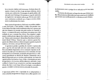 166 Vida líquida
bre os incautos cidadãos norte-americanos. Nenhuma dessas afir-
mações se baseava em fatos, já que não havia evidências, mesmo
remotas, para confirmá-las. Uma pesquisa de opinião pública reali-
zada pelo jornal Washington Post próximo ao segundo aniversário
da tragédia do 11 de Setembro indicou que 70% dos norte-ameri-
canos continuavam acreditando que o Iraque se envolveu direta-
mente no planejamento dos ataques.
Nesse cenário deignorância, éfácil sentir-se perdido einfeliz -
e mais fácil ainda é estar perdido e infeliz sem perceber isso.
Como Pierre Bourdieu memoravelmente observou, a pessoa que
não tem domínio do presente não pode sonhar em controlar o
futuro - eamaioria dos norte-americanos temapenas umavisão
nublada do que o presente lhes oferece. Essa suspeita é ampla-
mente confirmada por alguns observadores incisivos e perspica-
zes. "Muitos norte-americanos", afirma BrianKnowlton do Interna-
tional Herald Tribune, "disseram que a natureza quente-frio-
quente dos últimos alertas osdeixou inseguros quanto ao grau de
urgência, e de temor, com que deveriam reagir".
A ignorância produz a paralisia da vontade. A pessoa não
sabe o que lhe está reservado nem tem como avaliar os riscos.
Para autoridades impacientes com as restrições impostas aos de-
tentores do poder por urna democracia viva e animada, esse tipo
de impotência do eleitorado, produzido pela ignorância, e a des-
crença generalizada na eficácia do dissenso, juntamente com a
falta de disposição para se envolver politicamente, são fontes de
capital político necessárias e bem-vindas: a dominação por meio
da ignorância e da incerteza deliberadamente cultivadas é mais
confiável e barata do que um governo com base num profundo
debate dos fatos e num longo esforço de atingir a concordância
quanto à verdade e às formas menos arriscadas de proceder.
A ignorância política tem a capacidade de se autoperpetuar, e
uma corda feita de ignorância einação vem a calhar quando avoz
Aprendendo a andar sobre a areia movediça 167
da democracia corre o perigo de ser sufocada ou ter suas mãos
atadas.
Precisamos da educação ao longo da vida para termos esco-
lha. Mas precisamos dela ainda mais para preservar as condições
que tornam essa escolha possível e a colocam ao nosso alcance.
 