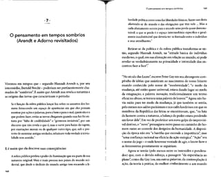 O pensamento em tempos sombrios
(Arendt e Adorno revisitados)
Vivemos em tempos que - segundo Hannah Arendt e, porseu
intermédio, Bertold Brecht - poderiam serpertinentemente cha-
mados de "sombrios". É assim que Arendt nos revela a natureza e
as origens das trevas que caracterizam o período:
Se é função da esfera pública lançar luz sobre os assuntos dos ho-
mens fornecendo um espaço de aparências em que eles possam
mostrar por ações epalavras,para obem e para o mal, quem sãoeo
que podem fazer, então as trevas chegaram quando essa luz foi ex-
tinta por "falta de credibilidade" e "governos invisíveis", por um
discurso que não revela o que é,mas o varre para baixo do tapete,
por exortações morais ou de qualquer outro tipo, que, sob o pre-
texto de sustentar antigasverdades, rebaixam toda verdade àtrivia-
lidade sem sentido.
E é assim que ela descreve suas conseqüências:
A esfera pública perdeu o poder de iluminação que era parte de sua
natureza original. Mais e mais pessoas nos países do mundo oci-
dental, que desde o declínio do mundo antigo tem encarado a li-
168
O pensamento em tempos sombrios 169
berdade política como uma dasliberdades básicas, fazem uso desta
afastando-se do mundo e das obrigações que têm nele ... Mas a
cada afastamento ocorre para o mundo uma perda quase demons-
trável: o que se perde é o espaço intermediário específico e geral-
mente insubstituível que deveria ter-se formado entre o indivíduo
e seus semelhantes.2
Retirar-se da política e da esfera pública transforma-se en-
tão, segundo Hannah Arendt, na "atitude básica do indivíduo
moderno, o qual, em sua alienação em relação ao mundo, só pode
revelar-se verdadeiramente na privacidade e intimidade dos en-
contros face a face".3
"No século das Luzes", escreve Peter Gayem seu abrangente com-
pêndio de idéias que assistiram ao nascimento de nosso bizarro
mundo conhecido pelo nome de "modernidade", "o medo da
mudança, até então quase universal, estava dando lugar ao medo
da estagnação; a palavra inovação, tradicionalmente um termo
eficaz no abuso, setornou uma palavra de louvor."4
Agora não ha-
via razão para ter medo da mudança, já que também se sentia,
pelo menos nos salõesparisienses enos cafés londrinos em que os
membros da República das letras se encontravam, que, "na luta
do homem contra a natureza, abalança do poder estava pendendo
em favor dele". Em vezde profetizar um novo golpe do imprevisí-
vel destino, o "novo" pressagiavaoutro passo no caminho do ho-
mem rumo ao controle dos desígnios da humanidade. A disposi-
ção da época não era "a bazófia que esconde a impotência", mas
"uma confiança racional na eficácia da ação enérgica". "Ação"era
o nome dojogo - eonde houvesse vontade deagir, oknow-howe
as ferramentas prontamente se seguiriam.
Agora se sentia (pelo menos entre os instruídos e pondera-
dos) que, com o devido esforço, a passagem "da experiência ao
plano", como diz Gay (ou, em outras palavras,da contemplação à
ação, da teoria à prática, do melhor conhecimento a um mundo
 