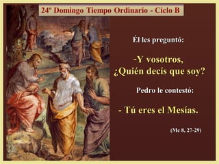 Él les preguntó:

    -Y vosotros,
¿Quién decís que soy?
     Pedro le contestó:

 - Tú eres el Mesías.
               (Mc 8, 27-29)
 