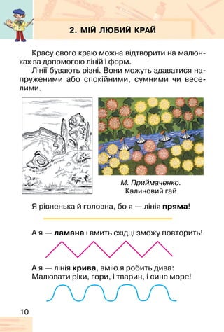 10
2. МІЙ ЛЮБИЙ КРАЙ
Красу свого краю можна відтворити на малюн-
ках за допомогою ліній і форм.
Лінії бувають різні. Вони можуть здаватися на-
пруженими або спокійними, сумними чи весе-
лими.
Я рівненька й головна, бо я — лінія пряма!
А я — ламана і вмить східці зможу повторить!
А я — лінія крива, вмію я робить дива:
Малювати ріки, гори, і тварин, і синє море!
М. Приймаченко.
Калиновий гай
 