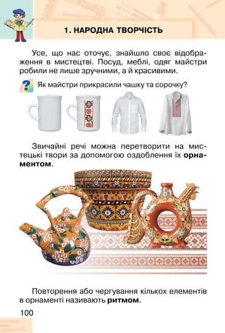 100
1. НАРОДНА ТВОРЧІСТЬ
Усе, що нас оточує, знайшло своє відобра-
ження в мистецтві. Посуд, меблі, одяг майстри
робили не лише зручними, а й красивими.
Як майстри прикрасили чашку та сорочку?
Звичайні речі можна перетворити на мис-
тецькі твори за допомогою оздоблення їх орна-
ментом.
Повторення або чергування кількох елементів
в орнаменті називають ритмом.
 