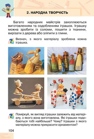 104
2. НАРОДНА ТВОРЧІСТЬ
Багато народних майстрів захоплюються
виготовленням та оздобленням іграшок. Іграшку
можна зробити із соломи, пошити з тканини,
вирізати з дерева або зліпити з глини.
Визнач, з якого матеріалу зроблена кожна
іграшка.
Поміркуй, як вигляд іграшки залежить від матері-
алу, з якого вона виготовлена. Які іграшки подо-
баються тобі найбільше? Чому? Іграшки з якого
матеріалу можна прикрасити орнаментом?
 