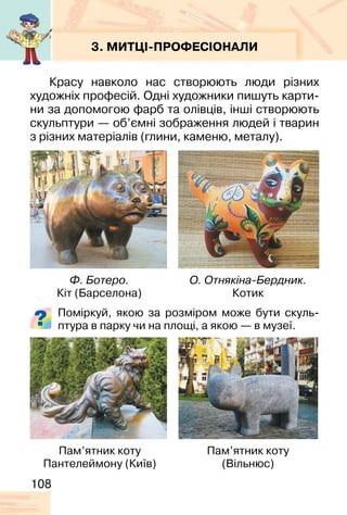 108
3. МИТЦІ-ПРОФЕСІОНАЛИ
Красу навколо нас створюють люди різних
художніх професій. Одні художники пишуть карти-
ни за допомогою фарб та олівців, інші створюють
скульптури — об’ємні зображення людей і тварин
з різних матеріалів (глини, каменю, металу).
Поміркуй, якою за розміром може бути скуль-
птура в парку чи на площі, а якою — в музеї.
Ф. Ботеро.
Кіт (Барселона)
Пам’ятник коту
Пантелеймону (Київ)
Пам’ятник коту
(Вільнюс)
О. Отнякіна-Бердник.
Котик
 