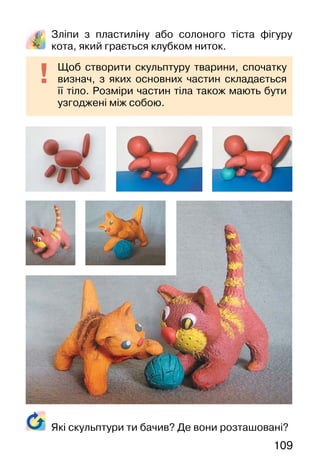 109
Зліпи з пластиліну або солоного тіста фігуру
кота, який грається клубком ниток.
Щоб створити скульптуру тварини, спочатку
визнач, з яких основних частин складається
її тіло. Розміри частин тіла також мають бути
узгоджені між собою.
Які скульптури ти бачив? Де вони розташовані?
 