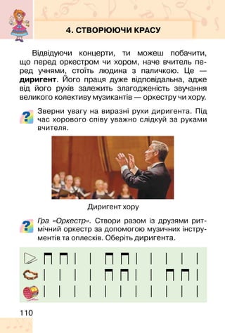 110
4. СТВОРЮЮЧИ КРАСУ
Відвідуючи концерти, ти можеш побачити,
що перед оркестром чи хором, наче вчитель пе-
ред учнями, стоїть людина з паличкою. Це —
диригент. Його праця дуже відповідальна, адже
від його рухів залежить злагодженість звучання
великого колективу музикантів — оркестру чи хору.
Зверни увагу на виразні рухи диригента. Під
час хорового співу уважно слідкуй за руками
вчителя.
Гра «Оркестр». Створи разом із друзями рит-
мічний оркестр за допомогою музичних інстру-
ментів та оплесків. Оберіть диригента.
Диригент хору
 
