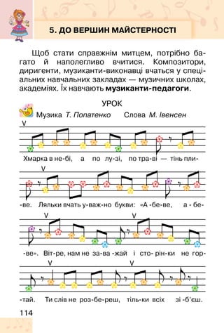 114
УРОК
Музика Т. Попатенко Слова М. Івенсен
5. ДО ВЕРШИН МАЙСТЕРНОСТІ
Щоб стати справжнім митцем, потрібно ба-
гато й наполегливо вчитися. Композитори,
диригенти, музиканти-виконавці вчаться у спеці-
альних навчальних закладах — музичних школах,
академіях. Їх навчають музиканти-педагоги.
V
V
V
V V
V
 