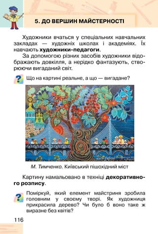 116
5. ДО ВЕРШИН МАЙСТЕРНОСТІ
Художники вчаться у спеціальних навчальних
закладах — художніх школах і академіях. Їх
навчають художники-педагоги.
За допомогою різних засобів художники відо-
бражають довкілля, а нерідко фантазують, ство-
рюючи вигаданий світ.
Що на картині реальне, а що — вигадане?
Картину намальовано в техніці декоративно-
го розпису.
Поміркуй, який елемент майстриня зробила
головним у своєму творі. Як художниця
прикрасила дерево? Чи було б воно таке ж
виразне без квітів?
М. Тимченко. Київський пішохідний міст
 