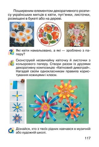 117
Поширеним елементом декоративного розпи-
су українських митців є квіти, пуп’янки, листочки,
розміщені в букеті або на дереві.
Які квіти намальовано, а які — зроблено з па-
перу?
Сконструюй незвичайну квіточку й листочки з
кольорового паперу. Cтвори разом із друзями
декоративну композицію «Квітковий дивограй».
Нагадай своїм однокласникам правила корис-
тування ножицями і клеєм.
Дізнайся, хто з твоїх рідних навчався в музичній
або художній школі.
 