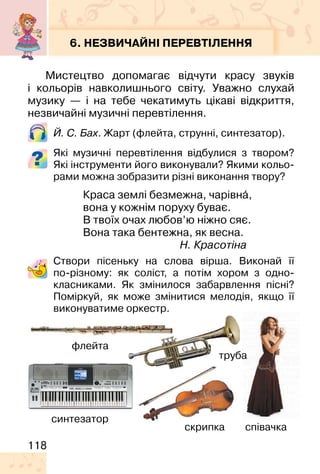 118
6. НЕЗВИЧАЙНІ ПЕРЕВТІЛЕННЯ
Мистецтво допомагає відчути красу звуків
і кольорів навколишнього світу. Уважно слухай
музику — і на тебе чекатимуть цікаві відкриття,
незвичайні музичні перевтілення.
Й. C. Бах. Жарт (флейта, струнні, синтезатор).
Які музичні перевтілення відбулися з твором?
Які інструменти його виконували? Якими кольо-
рами можна зобразити різні виконання твору?
Краса землі безмежна, чарівна�,
вона у кожнім поруху буває.
В твоїх очах любов’ю ніжно сяє.
Вона така бентежна, як весна.
Н. Красотіна
Створи пісеньку на слова вірша. Виконай її
по-різному: як соліст, а потім хором з одно-
класниками. Як змінилося забарвлення пісні?
Поміркуй, як може змінитися мелодія, якщо її
виконуватиме оркестр.
скрипка
флейта
синтезатор
труба
співачка
 
