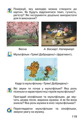 119
Поміркуй, яку мелодію можна створити до
картин. Як будуть відрізнятися темп, гучність,
регістр? Які інструменти доцільно використати
для їх виконання?
Мультфільм «Трям! Добридень!» (фрагмент).
Які звуки ти почув у мультфільмі? Яка роль
пісеньки в характеристиці героїв мультфільму?
Пригадай кінофільми та мультфільми, де зву-
чить цікава пісня, виразна музика. А як би вона
зникла? Яка роль музики в кіно і мультфільмах?
Кадр із мультфільму «Трям! Добридень!»
А. Босхарт. НатюрмортВесна
Переглядаючи мультфільми та кінофільми,
зверни увагу на музику.
 