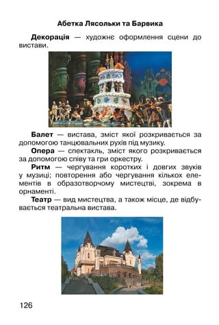 126
Абетка Лясольки та Барвика
Декорація — художнє оформлення сцени до
вистави.
Балет — вистава, зміст якої розкривається за
допомогою танцювальних рухів під музику.
Опера — спектакль, зміст якого розкривається
за допомогою співу та гри оркестру.
Ритм — чергування коротких і довгих звуків
у музиці; повторення або чергування кількох еле-
ментів в образотворчому мистецтві, зокрема в
орнаменті.
Театр — вид мистецтва, а також місце, де відбу-
вається театральна вистава.
 