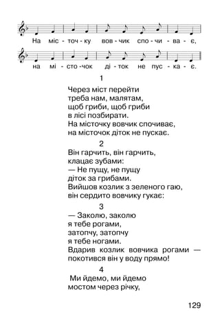 129
1
Через міст перейти
треба нам, малятам,
щоб гриби, щоб гриби
в лісі позбирати.
На місточку вовчик спочиває,
на місточок діток не пускає.
2
Він гарчить, він гарчить,
клацає зубами:
— Не пущу, не пущу
діток за грибами.
Вийшов козлик з зеленого гаю,
він сердито вовчику гукає:
3
— Заколю, заколю
я тебе рогами,
затопчу, затопчу
я тебе ногами.
Вдарив козлик вовчика рогами —
покотився він у воду прямо!
4
Ми йдемо, ми йдемо
мостом через річку,
 