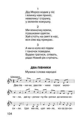 134
1
Дід Мороз ходив у ліс
і ялинку нам приніс,
невелику і струнку,
у зеленім кожушку.
2
Ми ялиночку взяли,
іграшками одягли.
Хай стоїть на святі в нас,
вся сіяє від прикрас.
3
А ми в коло всі підем
і таночок поведем.
Будем гратися, співать,
радо Новий рік стрічать.
ДВА ПІВНИКИ
Музика і слова народні
 