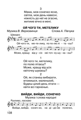 138
3
Мама, мов сонечко ясне,
світла, мов день навесні,
ніжність до неї не згасне,
житиме вічно в мені.
ОЙ ЧОГО ТИ, МЕТЕЛИКУ
Музика В. Верховинця Слова А. Півчука
1
Ой чого ти, метелику,
по полю літаєш?
Може, кращу від усіх
квіточку шукаєш?
2
Ой, як станеш вибирати,
втомишся, маленький,
Будеш цілий день літати —
квіти всі гарненькі.
ВИЙДИ, ВИЙДИ, СОНЕЧКО
Музика і слова народні
 