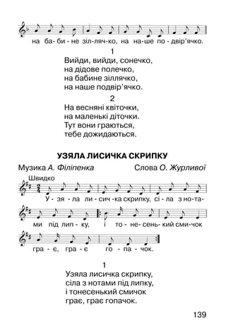 139
1
Вийди, вийди, сонечко,
на дідове полечко,
на бабине зіллячко,
на наше подвір’ячко.
2
На весняні квіточки,
на маленькі діточки.
Тут вони граються,
тебе дожидаються.
УЗЯЛА ЛИСИЧКА СКРИПКУ
Музика А. Філіпенка Слова О. Журливої
1
Узяла лисичка скрипку,
сіла з нотами під липку,
і тонесенький смичок
грає, грає гопачок.
 