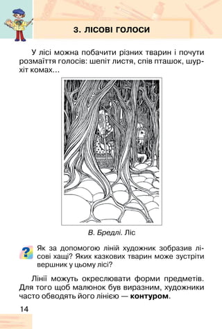 14
3. ЛІСОВІ ГОЛОСИ
У лісі можна побачити різних тварин і почути
розмаїття голосів: шепіт листя, спів пташок, шур-
хіт комах...
Як за допомогою ліній художник зобразив лі-
сові хащі? Яких казкових тварин може зустріти
вершник у цьому лісі?
Лінії можуть окреслювати форми предметів.
Для того щоб малюнок був виразним, художники
часто обводять його лінією — контуром.
В. Бредлі. Ліс
 