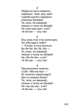 141
2
Підійшло кача поважно,
підійшло: «Кря, кря, кря!»
І давай щипать відважно
корінець букваря.
Ти, кача, не заважай,
ляльок з толку не збивай.
Не «кря-кря-кря», а як?
«А-бе-ве» — ось так!
3
Ось коза стук-стук копитцем.
Тут хіба ждуть тебе?
— Я коза, я хочу вчиться
бе-бе-бе, бе, бе, бе! —
Ти, коза, не заважай,
ляльок з толку не збивай!
Не «бе-бе-бе», а як?
«А-бе-ве» — ось так!
4
Причепилося телятко,
і собі: «Му-му-му!» —
От телятко-недоглядко!
Що ти скажеш йому?
Ти, теля, не заважай,
ляльок з толку не збивай!
Не «му-му-му», а як?
«А-бе-ве» — ось так!
 